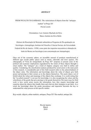6
ABSTRACT
FROM WEALTH TO GARBAGE: The valorization of objects from the “antiques
market” at Praça XV
Pricila Loretti
Orientadores: Luiz Antonio Machado da Silva
Marco Antônio da Silva Mello
Abstract da Dissertação de Mestrado submetida ao Programa de Pós-graduação em
Sociologia e Antropologia, Instituto de Filosofia e Ciências Sociais, da Universidade
Federal do Rio de Janeiro - UFRJ, como parte dos requisitos necessários à obtenção do
título de Mestre em Sociologia (com concentração em Antropologia).
Once out of the economic sphere, an incredible amount of products manufactured at
different ages invade public spaces such as streets, sidewalks and town squares. The
ethnography of "Feira de Antiguidades da Praça XV" proposes to present some of the
political and economic implications engendered by the return of these objects throught a
street market. The "antiques" are a kind of slippery category very hard to define and
qualify. Considering, the classification analysis produced by social actors is the main point
of this research. A considerable part of this field research refers to the acknowledment of
the object value. The information and knowledge about the value of objects give both
power and prestige to their owners as to the objects themselves. The assets share a set of
beliefs about the values and meanings of the objects they exchange. It is worth noting that
the "so-called research" is not just for knowledge, it is also recognising the values and the
wherebouts of the goods that give prestige to the goods themselves.The main issue for field
work is how social actors access the information, how they acquire knowledge and
expertise about the objects they handle them and what are their strategies to get them. As a
result the knowledge about the goods procedence and trajectorie becomes the key to
understand the value process at this specific market.
Key-words: objects; urban markets, antiques, Praça XV´flea market, antique fair
Rio de Janeiro
March
2010
 