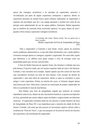 69
apesar das vantagens econômicas e do prestígio do organizador, protestos e
reivindicações por parte de alguns expositores começaram a aparecer. Dentre os
expositores presentes na eleição houve quem cobrasse explicações ao organizador a
respeitos dos privilégios que ele e sua equipe passaram a usufruir por conta da sua
posição como administrador do uso do espaço público. Entretanto, Rafael argumenta
que os membros da comissão eleita resolveram aparecer “só agora, depois de anos”,
quando a feira começa a apresentar vantagens econômicas.
A Comissão não existe. Nunca existiu. Sou eu quem toco o
barco sozinho.
(Rafael, organizador da Feira de Antiguidades da Praça
XV)
Para o organizador a Comissão é uma ficção. Assim, apesar de existirem
muitos problemas administrativos, os que não lidam diretamente com o poder público,
costumam enxergar apenas as vantagens, segundo o organizador. Por outro lado, aquele
que administra a res pública corre quase sempre o risco de enxergar como sua
propriedade aquilo que, em tese, seria de todos.
A feira do Rafael funciona da seguinte forma: dos feirantes é cobrada uma taxa
pela barraca. É possível ainda, que um mesmo expositor tenha de uma a três barracas.
Contudo, é raro encontrar esse exemplo. Apenas aqueles que têm certeza do lucro das
suas mercadorias investem em mais de uma barraca. Com exceção da família do
organizador e uma meia dúzia de expositores, dentre os quais se encontram os mais
antigos e mais experientes. Porém, na maioria dos casos, os feirantes alugam apenas
uma barraca por feira. Além disso, é preciso ter autorização do próprio organizador da
feira se se pretende ter mais de uma barraca.
Para Rafael, uma feira de antiguidades impede que materiais de extrema
importância como livros, objetos de arte, documentos históricos se percam em depósitos
de lixos, permitindo que muitos objetos sejam reciclados e reaproveitados em diferentes
contextos. O organizador considera ainda em seu discurso o caráter histórico da Feira
de Antiguidades da Praça XV e sua importância para a memória da cidade do Rio de
Janeiro. Contudo, vale notar que são escassos ou inexistentes registros oficiais sobre a
existência da “Feira do Troca”, e que essa pesquisa só foi possível através do discurso
dos expositores e da contribuição do organizador.
 