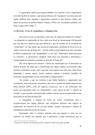 70
O organizador explica que sempre trabalhou em “parceria” com a subprefeitura
do Centro do Rio de Janeiro, e que possui interesse em “regularizar” sua feira junto aos
órgãos públicos, pois, segundo o organizador existiram os dois decretos citados, que
datam do governo do prefeito Marcos Tamoio (1978) e do vice-prefeito prefeito Luiz
Paulo Conde (1997; 2000) 11F
12
.
3.3 (Di-)visão: A Feira de Antiguidades e o Shopping Chão
Em conversa com os expositores, notei que eles chamavam Rafael de “curador”
e ao perguntar ao organizador da feira sobre essa forma de denominação, ele responde
que essa não era a palavra certa para defini-lo, e que na verdade ele se considera um
“colaborador”, ou seja, aquele que auxilia na organização e produção de feiras livres na
cidade, como no caso da Praça XV. Tal fato reflete a proximidade entre dois mercados
de difícil compreensão, o de “antiguidades” e o de “arte”. Poderíamos ainda mencionar
as “coleções”, se quiséssemos complicar ainda mais essa discussão e demonstrar a
complexidade dos elementos reunidos no mercado da Praça XV.
São essas algumas das nuances e limites de classificação que se encontram no
âmbito da feira. De modo que a classificação dos objetos implica na discussão sobre
divisões e distinções sociais. Fato é que não existe apenas uma feira, mas várias feiras
disputando o mesmo espaço. Assim, podemos analisar a produção simbólica de
fronteiras e desigualdades sociais encontradas no espaço público.
No entanto, o que nos interessa é que Rafael Barbeito, o organizador seja
reconhecido, pela maioria dos expositores, para usar o modelo de análise proposto por
Brian Spooner (2007), como um legítimo connaisseur, isto é, um conhecedor, um
períto, um especialista tanto em “antiguidades”, como “peças de arte” e “objetos de
coleção”, e que, portanto, está autorizado a definir critérios acerca de quem pode ou não
fazer parte de sua Feira da Praça XV.
A antiguidade e tradição da “Feira do Troca” contribuíram para o
reconhecimento dos órgãos públicos, que atualmente realizam uma espécie de
zoneamento do comércio de rua em área urbana, visando sistematizar o número de
trabalhadores informais do Rio de Janeiro.
Interrogado sobre os critérios adotados para que alguém se torne um (a)
expositor (a), Rafael me responde que a preferência é pelas mercadorias que se
12
Decreto Nº 15503 de 3 de fevereiro de 1997 e decreto Nº 18818 28 de julho de 2000.
 