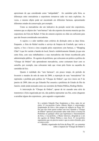 71
aproximam do que considerada como “antiguidade”. Ao caminhar pela feira, as
diferenças entre mercadorias e expositores tornam-se cada vez mais explicitas. As
vezes, o mesmo objeto pode ser encontrado em diferentes barracas, apresentando
diferentes estados de conservação, por exemplo.
Como as mercadorias são um indicativo da posição social dos expositores,
notamos que os objetos dos “sem barraca” não são expostos da mesma maneira que dos
expositores da Feira do Rafael. O fato de estarem expostos no chão era suficiente para
que não fossem considerados mercadorias.
A sujeira e o odor também eram critérios de distinção entre as duas feiras.
Enquanto, a feira do Rafael recebia o serviço de limpeza da Comlurb, que varria a
sujeira, o lixo e lavava a área ocupada pelos expositores com barraca, o “Shopping
Chão” é que foi varrido e banido do local, literal e simbolicamente falando, já que esta
outra feira, com seus trabalhadores e suas mercadorias não foram reconhecida pela
administração pública. Os agentes da prefeitura, que colocaram em prática a política do
“Choque de Ordem” não apreenderam mercadorias, como costumam fazer com os
camelôs, por exemplo, mas colocaram tudo que viram pela frente na caçamba do
caminhão de lixo.
Quanto à realidade dos “sem barracas”, em pouco tempo, do período de
fevereiro a meados do mês de maio de 2009, a exposição de suas “mercadorias” foi
reprimida e proibida pela política do “Choque de Ordem”, que teve início em 9 de
janeiro de 2009, data em que Eduardo Paz assumiu a prefeitura do Estado do Rio de
Janeiro, tendo ainda nomeado como seu secretário de Ordem Pública, Rodrigo Betlen.
A intervenção do “Choque de Ordem”, apesar de ter causado uma série de
transtornos à feira organizada por ele, não poderia representar seu fim, como chegaram
a acreditar alguns dos expositores , pois segundo o organizador:
Se o próprio Eduardo Paes freqüentava a feira, antes de ser
eleito. O vice-prefeito Carlos Alberto Muniz é colecionador,
freqüentador da feira e têm amigos de infância na Praça XV.
Por que eles iriam querer acabar com isso? Quando o “Choque
de Ordem” apareceu procurando saber onde estava a licença da
Prefeitura ou qualquer ofício que legitimasse o funcionamento
da feira, o vice-prefeito, o Muniz interveio, dirigindo-se a um
dos agentes de Ordem Pública a meu favor. O vice-prefeito
argumentou que era preciso acatar o que eu estava dizendo, pois
eu estava certo.
(Rafael, organizador da Feira da Praça XV, ao comentar
sobre o impacto do “Choque de Ordem”)
 