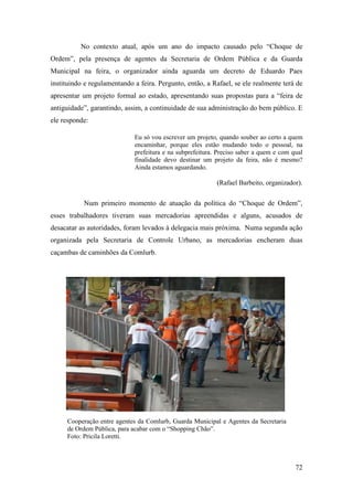 72
No contexto atual, após um ano do impacto causado pelo “Choque de
Ordem”, pela presença de agentes da Secretaria de Ordem Pública e da Guarda
Municipal na feira, o organizador ainda aguarda um decreto de Eduardo Paes
instituindo e regulamentando a feira. Pergunto, então, a Rafael, se ele realmente terá de
apresentar um projeto formal ao estado, apresentando suas propostas para a “feira de
antiguidade”, garantindo, assim, a continuidade de sua administração do bem público. E
ele responde:
Eu só vou escrever um projeto, quando souber ao certo a quem
encaminhar, porque eles estão mudando todo o pessoal, na
prefeitura e na subprefeitura. Preciso saber a quem e com qual
finalidade devo destinar um projeto da feira, não é mesmo?
Ainda estamos aguardando.
(Rafael Barbeito, organizador).
Num primeiro momento de atuação da política do “Choque de Ordem”,
esses trabalhadores tiveram suas mercadorias apreendidas e alguns, acusados de
desacatar as autoridades, foram levados à delegacia mais próxima. Numa segunda ação
organizada pela Secretaria de Controle Urbano, as mercadorias encheram duas
caçambas de caminhões da Comlurb.
Cooperação entre agentes da Comlurb, Guarda Municipal e Agentes da Secretaria
de Ordem Pública, para acabar com o “Shopping Chão”.
Foto: Pricila Loretti.
 