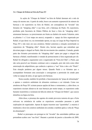 74
3.4. Choque de Ordem na Feira da Praça XV
As ações do “Choque de Ordem” na feira do Rafael duraram até o mês de
março do mesmo ano. A partir de então, houve um aumento exponencial do número de
barracas e de expositores na feira do Rafael, em conseqüência da “invasão” dos
feirantes do “shopping chão” à sua feira, sob a liderança de Paulo. Os expositores,
proibidos pela Secretaria de Ordem Pública de fazer a feira do “shopping chão”,
arrumaram barracas e se posicionaram em frente ao chafariz do mestre Valentim, entre
as pilastras 1 e 2 (ver mapa em anexo), ocupando o espaço da feira organizada por
Rafael, só que desta vez, na extremidade oposta, ou seja, no Largo do Paço Imperial na
Praça XV e não mais em seus arredores. Rafael contornou a situação assimilando os
expositores do “Shopping chão”. Dentre eles, haviam aqueles que entendiam que
deveriam pagar o aluguel ao Paulo, líder do movimento dos catadores. Contudo, grande
parte dos feirantes provenientes do “shopping chão” optou por pagar o aluguel das
barracas a Rafael, manifestando à vontade de pertencimento à feira organizada por ele.
Rafael foi obrigado a argumentar com o organizador da “Feira do Chão”, o Paulo, que
não seria possível aos feirantes continuar com a ocupação, pois não teria como obter
autorização da subprefeitura, que conhecia e apoiava a “sua” feira e não a do “Paulo”.
Esta situação perdurou por alguns meses. Quando Paulo e os feirantes que o
acompanham formaram uma associação e conseguiram a permissão do estado para
voltar ao espaço de antes, só que agora com barracas.
Nesta ocasião, também foi proibido o funcionamento da “praça de alimentação”
e apenas o comércio ambulante de alimentos continuou a ser tolerado. Como nos
arredores da Praça XV existem poucas opções de bares e restaurantes, e, além disso, os
expositores receiam afastar-se de suas barracas por muito tempo, os expositores estão
bastante insatisfeitos e reclamam da falta de ordem do “Choque de Ordem”, que causou
distúrbios na lógica da feira.
Além disso, a presença dos agentes do estado provocou rumores de que a Feira
estivesse na eminência de acabar os expositores assustados passaram a pedir
explicações do organizador. Apesar de alguns trazerem suas “quentinhas”, a maioria é
totalmente a favor do comércio ambulante de comidas e também apóia a volta da “Praça
de alimentação”.
Rafael se preocupou em proteger-se da “invasão” das autoridades públicas que
pretendiam acabar com “sua feira”. Durante o período de janeiro a dezembro de 2009,
 