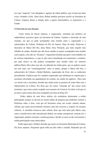 75
teve que “negociar” com delegados e agentes da ordem pública, que tiveram por duas
vezes visitando a feira. Além disso, Rafael também procurou auxílio na Secretária de
Cultura. Vejamos abaixo a relação entre o agente intermediário, os expositores e o
Estado.
3.5 Descrição de uma Situação:
Como forma de buscar alianças, o organizador, orientado por políticos da
subprefeitura, procurou apoio na Secretaria de Cultura. Vejamos a descrição de uma
situação, em que eu pude acompanhar uma reunião entre o organizador e o
subsecretário de Cultura. Prefeitura do Rio de Janeiro. Duas da tarde. Dirijo-me à
Secretária do Mario Del Rei, dona Maria Alice Werneck, que tenta impedir meu
trabalho de campo, dizendo que não havia sentido eu querer acompanhar uma reunião
como aquela, visto não ser “de praxe”. Argumentei dizendo que para o meu trabalho era
de extrema importância, e o que eu não estava entendendo era exatamente o contrário,
por qual motivo eu não poderia acompanhar uma reunião sobre um interesse
público.Maria Alice disse que não era delicado da minha parte, que eu poderia causar
um mal estar, um “constrangimento” entre as partes, porque o Mario Del Rei, o
subsecretário de Cultura e Rafael Barbeito, organizador da Feira, não se conheciam
pessoalmente. Explicou que foi o próprio organizador que telefonara na véspera para a
secretaria solicitando um agendamento de reunião, em caráter de urgência. Mais uma
vez insisti com a secretária, dizendo que ainda assim eu gostaria de tentar falar com o
Subsecretário de Cultura. Ela disse que ele estava “tomando pé” das coisas neste
momento e que estava muito ocupado com assuntos do Carnaval. Eu disse a ela que eu
já estava a pelo menos dois anos estudando esta feira na Praça XV.
Então, depois de uma breve análise, ela considerou interessante a minha
participação, porque eu deveria ter muitos dados de pesquisa que poderiam orientar a
Prefeitura sobre a feira, vista por tal Secretaria como um evento cultural urbano.
Afirmei que muito provavelmente teríamos uma boa conversa a respeito de assuntos
culturais. A secretária tornou-se mais solicita, disse que nem tanto pelo Mario, mas,
como a reunião havia sido marcada pelo Rafael, em caráter emergencial, somente ele, o
organizador, poderia consentir a minha presença e decidir se seria ou não conveniente a
minha participação como observadora.
Então liguei para o Rafael, dizendo que estava na Secretaria Municipal de Cultura.
Ele ficou surpreso. Perguntou quem tinha me dito sobre a reunião. Respondi que ele
 