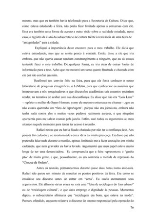 76
mesmo, mas que eu também havia telefonado para a Secretaria de Cultura. Disse que,
como estava estudando a feira, não podia ficar limitada apenas a conversas com ele.
Essa era também uma forma de acesso a outra visão sobre a realidade estudada, neste
caso, o registro da visão do subsecretário de cultura frente à relevância de uma feira de
“antiguidades” para a cidade.
Expliquei a importância deste encontro para o meu trabalho. Ele dizia que
estava entendendo, mas que se sentia pouco à vontade. Então, disse a ele que iria
embora, que não queria causar nenhum constrangimento a ninguém, que eu só estava
tentando fazer o meu trabalho. De qualquer forma, eu iria atrás de outras fontes de
informação para a tese. Acho que me mostrei um tanto quanto frustrada e chateada com
ele por não confiar em mim.
Reafirmei um convite feito na feira, para que ele fosse conhecer o nosso
laboratório de pesquisas etnográficas, o LeMetro, para que conhecesse os assuntos que
interessavam a nós pesquisadores e que discussões acadêmicas tais assuntos poderiam
render, na tentativa de acabar com sua desconfiança. Eu disse que não era “Lois Lane”
– repórter e mulher do Super Homem, como ele mesmo costumava me chamar –, que eu
não estava querendo um “furo de reportagem”, porque não era jornalista, embora não
tenha nada contra eles e muitas vezes pudesse realmente parecer, e que ninguém
apareceria para me salvar voando pela janela. Enfim, usei todos os argumentos ao meu
alcance naquele momento para tentar ter acesso à reunião.
Rafael notou que eu havia ficado chateada por não ter a confiança dele. Aos
poucos foi cedendo e se acostumando com a idéia da minha presença. Eu disse que não
pretendia falar nada durante a reunião, apenas limitando-me a fazer anotações em minha
caderneta, que nem gravador eu havia levado. Argumentei que meu papel estava muito
longe de ser uma denunciadora. Eu compreendia que a feira representava o “ganha
pão” de muita gente, e que, pessoalmente, eu era contraria a medida de repressão do
"Choque de Ordem".
Antes da reunião, permanecemos durante quase duas horas numa ante-sala.
Rafael não parou um minuto de ressaltar os pontos positivos da feira. Era como se
ensaiasse seu discurso antes de entrar em “cena”. Eu ouvia atentamente seus
argumentos. Ele afirmou várias vezes ser esta uma “feira de reciclagem do lixo urbano”
ou de “reciclagem cultural”, e que dava emprego e dignidade às pessoas. Momentos
depois, o subsecretario afirmaria que “reciclagem era bom, que estava na moda”.
Pareceu ofendido, enquanto relatava o discurso do tenente responsável pela operação do
 