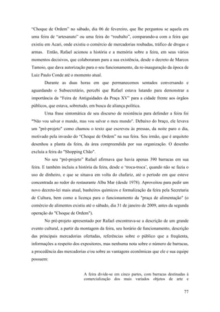 77
“Choque de Ordem” no sábado, dia 06 de fevereiro, que lhe perguntou se aquela era
uma feira de “artesanato” ou uma feira do “roubalto”, comparando-a com a feira que
existiu em Acari, onde existiu o comércio de mercadorias roubadas, tráfico de drogas e
armas. Então, Rafael acionou a história e a memória sobre a feira, em seus vários
momentos decisivos, que colaboraram para a sua existência, desde o decreto de Marcos
Tamoio, que dava autorização para o seu funcionamento, da re-inauguração da época de
Luiz Paulo Conde até o momento atual.
Durante as duas horas em que permanecemos sentados conversando e
aguardando o Subsecretário, percebi que Rafael estava lutando para demonstrar a
importância da “Feira de Antiguidades da Praça XV” para a cidade frente aos órgãos
públicos, que estava, sobretudo, em busca de aliança política.
Uma frase sintomática de seu discurso de resistência para defender a feira foi
"Não vou salvar o mundo, mas vou salvar o meu mundo". Debaixo do braço, ele levava
um "pré-projeto" como chamou o texto que escreveu às pressas, da noite paro o dia,
motivado pela invasão do “Choque de Ordem” na sua feira. Seu irmão, que é arquiteto
desenhou a planta da feira, da área compreendida por sua organização. O desenho
excluía a feira do "Shopping Chão".
No seu “pré-projeto” Rafael afirmava que havia apenas 390 barracas em sua
feira. E também incluiu a história da feira, desde o ‘troca-troca’, quando não se fazia o
uso de dinheiro, e que se situava em volta do chafariz, até o período em que esteve
concentrada ao redor do restaurante Alba Mar (desde 1978). Aproveitou para pedir um
novo decreto-lei mais atual, banheiros químicos e formalização da feira pela Secretaria
de Cultura, bem como a licença para o funcionamento da "praça de alimentação" (o
comércio de alimentos existiu até o sábado, dia 31 de janeiro de 2009, antes da segunda
operação do "Choque de Ordem").
No pré-projeto apresentado por Rafael encontrava-se a descrição de um grande
evento cultural, a partir da montagem da feira, seu horário de funcionamento, descrição
das principais mercadorias ofertadas, referências sobre o público que a freqüenta,
informações a respeito dos expositores, mas nenhuma nota sobre o número de barracas,
a procedência das mercadorias e/ou sobre as vantagens econômicas que ele e sua equipe
possuem:
A feira divide-se em cinco partes, com barracas destinadas à
comercialização dos mais variados objetos de arte e
 
