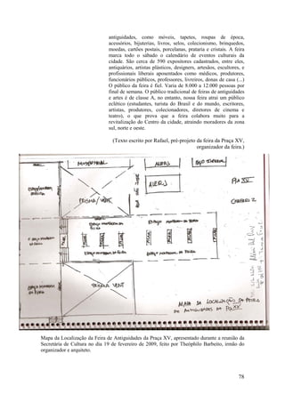 78
antiguidades, como móveis, tapetes, roupas de época,
acessórios, bijuterias, livros, selos, colecionismo, brinquedos,
moedas, cartões postais, porcelanas, prataria e cristais. A feira
marca todo o sábado o calendário de eventos culturais da
cidade. São cerca de 590 expositores cadastrados, entre eles,
antiquários, artistas plásticos, designers, artesãos, escultores, e
profissionais liberais aposentados como médicos, produtores,
funcionários públicos, professores, livreiros, donas de casa (...)
O público da feira é fiel. Varia de 8.000 a 12.000 pessoas por
final de semana. O público tradicional de feiras de antiguidades
e artes é de classe A, no entanto, nossa feira atrai um público
eclético (estudantes, turista do Brasil e do mundo, escritores,
artistas, produtores, colecionadores, diretores de cinema e
teatro), o que prova que a feira colabora muito para a
revitalização do Centro da cidade, atraindo moradores da zona
sul, norte e oeste.
(Texto escrito por Rafael, pré-projeto da feira da Praça XV,
organizador da feira.)
Mapa da Localização da Feira de Antiguidades da Praça XV, apresentado durante a reunião da
Secretária de Cultura no dia 19 de fevereiro de 2009, feito por Theóphilo Barbeito, irmão do
organizador e arquiteto.
 