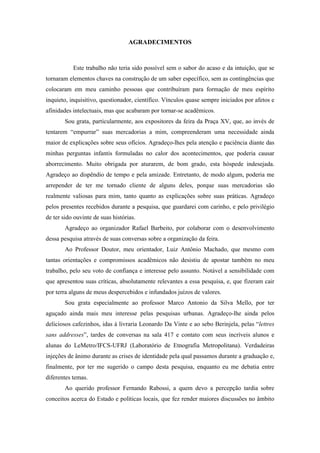 7
AGRADECIMENTOS
Este trabalho não teria sido possível sem o sabor do acaso e da intuição, que se
tornaram elementos chaves na construção de um saber específico, sem as contingências que
colocaram em meu caminho pessoas que contribuíram para formação de meu espírito
inquieto, inquisitivo, questionador, científico. Vínculos quase sempre iniciados por afetos e
afinidades intelectuais, mas que acabaram por tornar-se acadêmicos.
Sou grata, particularmente, aos expositores da feira da Praça XV, que, ao invés de
tentarem “empurrar” suas mercadorias a mim, compreenderam uma necessidade ainda
maior de explicações sobre seus ofícios. Agradeço-lhes pela atenção e paciência diante das
minhas perguntas infantis formuladas no calor dos acontecimentos, que poderia causar
aborrecimento. Muito obrigada por aturarem, de bom grado, esta hóspede indesejada.
Agradeço ao dispêndio de tempo e pela amizade. Entretanto, de modo algum, poderia me
arrepender de ter me tornado cliente de alguns deles, porque suas mercadorias são
realmente valiosas para mim, tanto quanto as explicações sobre suas práticas. Agradeço
pelos presentes recebidos durante a pesquisa, que guardarei com carinho, e pelo privilégio
de ter sido ouvinte de suas histórias.
Agradeço ao organizador Rafael Barbeito, por colaborar com o desenvolvimento
dessa pesquisa através de suas conversas sobre a organização da feira.
Ao Professor Doutor, meu orientador, Luiz Antônio Machado, que mesmo com
tantas orientações e compromissos acadêmicos não desistiu de apostar também no meu
trabalho, pelo seu voto de confiança e interesse pelo assunto. Notável a sensibilidade com
que apresentou suas críticas, absolutamente relevantes a essa pesquisa, e, que fizeram cair
por terra alguns de meus despercebidos e infundados juízos de valores.
Sou grata especialmente ao professor Marco Antonio da Silva Mello, por ter
aguçado ainda mais meu interesse pelas pesquisas urbanas. Agradeço-lhe ainda pelos
deliciosos cafezinhos, idas à livraria Leonardo Da Vinte e ao sebo Berinjela, pelas “lettres
sans addresses”, tardes de conversas na sala 417 e contato com seus incríveis alunos e
alunas do LeMetro/IFCS-UFRJ (Laboratório de Etnografia Metropolitana). Verdadeiras
injeções de ânimo durante as crises de identidade pela qual passamos durante a graduação e,
finalmente, por ter me sugerido o campo desta pesquisa, enquanto eu me debatia entre
diferentes temas.
Ao querido professor Fernando Rabossi, a quem devo a percepção tardia sobre
conceitos acerca do Estado e políticas locais, que fez render maiores discussões no âmbito
 