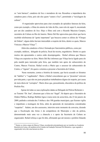 80
os “sem barraca”, catadores de lixo e moradores de rua. Ressaltou a importância dos
catadores para a feira, pois são eles quem “catam o lixo”, permitindo a “reciclagem da
cultura”.
O organizador aproveitou para citar exemplos de episódios famosos da feira,
como por exemplo, o filme do enterro do João do Rio, num rolo de super 8, encontrado
por um dos catadores de lixo. Hoje o filme está com o Ricardo Macieira Campos,
secretário de Cultura no Rio de Janeiro. Mario Del Rei aproveitou para dizer que havia
recebido telefonemas de “gente importante” que buscava conter os efeitos do “Choque
de Ordem”, alguns deles haviam intercedido a respeito da feira, dentre os quais, Marcos
Vinícius e Marcos Vilaça12F
13
.
Além dos catadores a feira é formada por funcionários públicos, como por
exemplo, médicos, delegado de policia, fiscal da receita, engenheiros. Dentre os quais
muitos são aposentados e outros estão desempregados. Rafael afirmou que Marcos
Vilaça era expositor na feira. Mario Del Rei informou que Vilaça havia ligado para ele
pela manhã para interceder pela feira, que também tem apoio do subsecretário do
Centro, Marcos Vinicius. Rafael revela a Mario que o assessor do subsecretário do
Centro, o “Aguiar”, foi quem o orientou a procurar a Secretária de Cultura.
Neste momento, contou a história do tenente, que havia acusado os feirantes
de “ladrões” e “vagabundos”. Mario e Rafael concordaram que os "picaretas" estavam
por toda parte, e que não era justo prejudicar trabalhadores dignos de respeito, por causa
de meia dúzia de “corruptos”. Mario disse que, pessoalmente, discordava da política do
Prefeito Paz.
Apesar de todas as suas explicações dadas ao Delegado de Polícia Richester e
ao Tenente “Dr. Iran”, disseram que a feira era “ilegal”. Só depois que o Secretário de
Ordem Pública, Rodrigo Bethlen ligou à meia noite da sexta-feira, dia 23 de janeiro de
2009, pedindo a retirada dos 5 ônibus e dos 100 guardas municipais, que fizeram vigília
e impediram a montagem da feira, além da apreensão de mercadorias consideradas
“suspeitas”. Sadam, um dos assessores, intervém neste momento da conversa, dizendo
que a fiscalização das feiras é da competência do Município e não da polícia,
demonstrando mais uma vez a chancela e o apoio da Secretaria de Cultura ao
organizador. Rafael reforça o que foi dito, afirmando que até mesmo o prefeito Eduardo
13
Dentre os vários cargos de Marcos Vilaça, reconhecido principalmente por ser membro na Academia
Brasileira de Letras, ele também já foi Curador da Fundação Nacional Pró-Memória, e que segundo o
organizador teria tido uma barraca na feira.
 