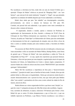 81
Paz reconheceu a relevância da feira, tendo dito em nota do Jornal O Globo que a
operação “Choque de Ordem” referia-se ao pessoal do "Shopping Chão" - aos “sem
barraca”-, que estavam lá de modo totalmente “irregular” e “ilegal”, mas que pretendia
regularizar as condições de trabalho daqueles que tivesse cadastrados e com barraca.
Rafael disse ainda que para "dar trabalho" aos desempregados concordou,
provisoriamente, em elevar o número de barracas de 350 para 503.
Contudo, este pessoal não está cadastrado, o que aparece como outra contradição no
discurso sobre o número de barracas.
O organizador, durante a reunião, apoiou o interesse da Prefeitura na
regularização do funcionamento da feira, fazendo a cobrança da TUAP (Taxa de
Utilização de Área Pública) diretamente aos expositores. Por orientação de Marcos
Vinícius, ele pediu um "Nada Opor" ao Subsecretário de Cultura, para dar continuidade
ao funcionamento da feira até a regularização da situação, mais um ofício a favor da
feira e contra as medidas tomadas pela outra instância estatal, a Secretária de Ordem
Pública.
Os assessores de Mario Del Rei tomaram nota das reivindicações e disseram que
iriam encaminhar o ofício ao secretário de Ordem Pública, Rodrigo Betlen, como forma
de garantir que o "Choque de Ordem" não mais perturbasse a ordem da “Feira de
Antiguidades da Praça XV” – ou seja, aquela dos expositores que possuem barracas.
Entretanto, a feira terá que passar por uma inspeção e regularização através do apoio da
Secretária de Cultura, da Subprefeitura do Centro e demais órgãos competentes. O
assessor Sadam deu a idéia de colocar uma faixa escrita "PREFEITURA" para intimidar
quaisquer "arbitrariedades".
Mario Del Rei reconheceu a importância da feira para o “desenvolvimento
econômico”, "geração de renda" para as famílias de baixa renda. Contudo, disse que não
poderia fechar os olhos para as irregularidades. Alerta que será preciso ainda discutir o
assunto democraticamente com o pessoal da feira, mas que iriam pedir para Bethlen
olhar "com carinho" a permanência da feira como evento cultural da cidade do Rio de
Janeiro, através do ofício.
Rafael afirmou ser o único organizador da feira e que houve uma "eleição", na
qual ele e mais 11 antiquários da época do Alba Mar teriam sido escolhidos. Augusto
Ivan, secretário de urbanismo, na época, selecionou 150 barracas para formar a feira.
Rafael diz que os outros 10 eleitos desapareceram e, que só ficou ele (...) que seu
trabalho repercutiu na Prefeitura, e que Marcos Vinicius reconheceu o seu esforço e
 