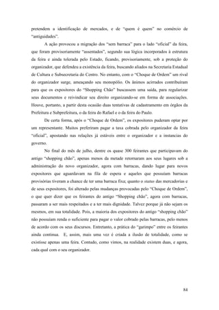 84
pretendem a identificação de mercados, e de “quem é quem” no comércio de
“antiguidades”.
A ação provocou a migração dos “sem barraca” para o lado “oficial” da feira,
que foram provisoriamente “assentados”, segundo sua lógica incorporados à estrutura
da feira e ainda tolerada pelo Estado, ficando, provisoriamente, sob a proteção do
organizador, que defendeu a existência da feira, buscando aliados na Secretaria Estadual
de Cultura e Subsecretaria do Centro. No entanto, com o “Choque de Ordem” um rival
do organizador surge, ameaçando seu monopólio. Os ânimos acirrados contribuíram
para que os expositores do “Shopping Chão” buscassem uma saída, para regularizar
seus documentos e reivindicar seu direito organizando-se em forma de associações.
Houve, portanto, a partir desta ocasião duas tentativas de cadastramento em órgãos da
Prefeitura e Subprefeitura, o da feira do Rafael e o da feira do Paulo.
De certa forma, após o “Choque de Ordem”, os expositores puderam optar por
um representante. Muitos preferiram pagar a taxa cobrada pelo organizador da feira
“oficial”, apostando nas relações já estáveis entre o organizador e a instancias do
governo.
No final do mês de julho, dentre os quase 300 feirantes que participavam do
antigo “shopping chão”, apenas menos da metade retornaram aos seus lugares sob a
administração do novo organizador, agora com barracas, dando lugar para novos
expositores que aguardavam na fila de espera e aqueles que possuíam barracas
provisórias tiveram a chance de ter uma barraca fixa; quanto o status das mercadorias e
de seus expositores, foi alterado pelas mudanças provocadas pelo “Choque de Ordem”,
o que quer dizer que os feirantes do antigo “Shopping chão”, agora com barracas,
passaram a ser mais respeitados e a ter mais dignidade. Talvez porque já não sejam os
mesmos, em sua totalidade. Pois, a maioria dos expositores do antigo “shopping chão”
não possuíam renda o suficiente para pagar o valor cobrado pelas barracas, pelo menos
de acordo com os seus discursos. Entretanto, a prática do “garimpo” entre os feirantes
ainda continua. E, assim, mais uma vez é criada a ilusão de totalidade, como se
existisse apenas uma feira. Contudo, como vimos, na realidade existem duas, e agora,
cada qual com o seu organizador.
 