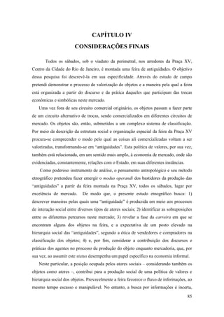 85
CAPÍTULO IV
CONSIDERAÇÕES FINAIS
Todos os sábados, sob o viaduto da perimetral, nos arredores da Praça XV,
Centro da Cidade do Rio de Janeiro, é montada uma feira de antiguidades. O objetivo
dessa pesquisa foi descrevê-la em sua especificidade. Através do estudo de campo
pretendi demonstrar o processo de valorização de objetos e a maneira pela qual a feira
está organizada a partir do discurso e da prática daqueles que participam das trocas
econômicas e simbólicas neste mercado.
Uma vez fora de seu circuito comercial originário, os objetos passam a fazer parte
de um circuito alternativo de trocas, sendo comercializados em diferentes circuitos de
mercado. Os objetos são, então, submetidos a um complexo sistema de classificação.
Por meio da descrição da estrutura social e organização espacial da feira da Praça XV
procura-se compreender o modo pelo qual as coisas ali comercializadas voltam a ser
valorizadas, transformando-se em “antiguidades”. Esta política de valores, por sua vez,
também está relacionada, em um sentido mais amplo, à economia de mercado, onde são
evidenciadas, constantemente, relações com o Estado, em suas diferentes instâncias.
Como poderoso instrumento de análise, o pensamento antropológico e seu método
etnográfico pretendeu fazer emergir o modus operandi dos bastidores da produção das
“antiguidades” a partir da feira montada na Praça XV, todos os sábados, lugar por
excelência de mercado. De modo que, o presente estudo etnográfico busca: 1)
descrever maneiras pelas quais uma “antiguidade” é produzida em meio aos processos
de interação social entre diversos tipos de atores sociais; 2) identificar as sobreposições
entre os diferentes percursos neste mercado; 3) revelar a fase da carreira em que se
encontram alguns dos objetos na feira, e a expectativa de um posto elevado na
hierarquia social das “antiguidades”, segundo a ótica de vendedores e compradores na
classificação dos objetos; 4) e, por fim, considerar a contribuição dos discursos e
práticas dos agentes no processo de produção do objeto enquanto mercadoria, que, por
sua vez, ao assumir este status desempenha um papel específico na economia informal.
Neste particular, a posição ocupada pelos atores sociais – considerando também os
objetos como atores –, contribui para a produção social de uma política de valores e
hierarquia social dos objetos. Provavelmente a feira favorece o fluxo de informações, ao
mesmo tempo escasso e manipulável. No entanto, a busca por informações é incerta,
 