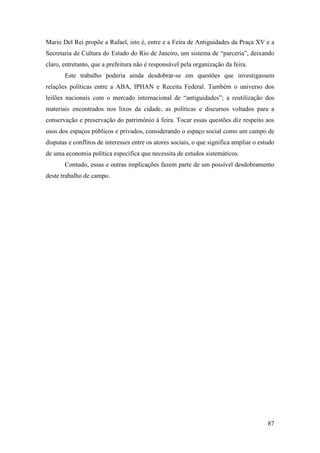 87
Mario Del Rei propõe a Rafael, isto é, entre e a Feira de Antiguidades da Praça XV e a
Secretaria de Cultura do Estado do Rio de Janeiro, um sistema de “parceria”, deixando
claro, entretanto, que a prefeitura não é responsável pela organização da feira.
Este trabalho poderia ainda desdobrar-se em questões que investigassem
relações políticas entre a ABA, IPHAN e Receita Federal. Também o universo dos
leilões nacionais com o mercado internacional de “antiguidades”; a reutilização dos
materiais encontrados nos lixos da cidade, as políticas e discursos voltados para a
conservação e preservação do patrimônio à feira. Tocar essas questões diz respeito aos
usos dos espaços públicos e privados, considerando o espaço social como um campo de
disputas e conflitos de interesses entre os atores sociais, o que significa ampliar o estudo
de uma economia política especifica que necessita de estudos sistemáticos.
Contudo, essas e outras implicações fazem parte de um possível desdobramento
deste trabalho de campo.
 