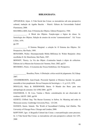 88
BIBLIOGRAFIA
APPADURAI, Arjun. A Vida Social das Coisas: as mercadorias sob uma perspectiva
cultural; tradução de Agatha Bacelar – Niterói: Editora da Universidade Federal
Fluminense, 2008.
BAUDRILLARD, Jean. O Sistema dos Objetos. Editora Perspectiva. 1968.
______________. A Moral dos Objetos. Função-signo e lógica de classe. In:
Semiologia dos Objetos. Seleção de ensaios da revista “communications”. Ed. Vozes
LTDA. 1979.
pp.195
______________. O Sistema Marginal: a coleção In: O Sistema dos Objetos. Ed.
Perspectiva, São Paulo, 1989.
BENJAMIN, Walter. Desempacotando Minha Biblioteca In: Walter Benjamin: obras
escolhidas II. Ed. Brasiliense, São Paulo, 1987.
BONNOT, Thierry. La Vie des Objets: d´ustensiles banals à objets de collection.
Éditions de La Maison des Sciences de l´homme, Paris. 2002. pp233
BOURDIEU, Pierre. A Economia das Trocas Simbólicas. Ed. Perspectiva.
_____________. Bourdieu, Pierre. A Distinção: critica social do julgamento. Ed. Edusp.
2007.
CHAMBOREDON, Jean-Claude. Proximité Spatiele et Distance Sociale: les grands
ensemble et leur peuplement. Revue Française de Sociologie, v. 11, p.3-33, 1970.
DOUGLAS, Mary & ISHERWOOD, Baron. O Mundo dos Bens: para uma
antropologia do consumo. Ed. UFRJ 2004. pp279
EIGENHEER, E. M. Lixo, Vanitas e Morte: considerações de um observador de
resíduos. EdUFF. 2003. pp194
GEERTZ, Clifford. Suq: The Bazzar Economy in Sefrou. In: Meaning and order in
Moroccan society. Cambridge University Press. 123-244.
HANSEN, Karen. Salaula: The World of Secondhand Clothing And Zâmbia. The
University of Chicago Press. Chicago and London, 2000.
KOPYTOFF, Igor. A Biografia Cultural das Coisas: a mercantilização como processo.
In: A Vida Social Das Coisas: as mercadorias sob uma perspective cultural. Ed. UFF,
2008
 
