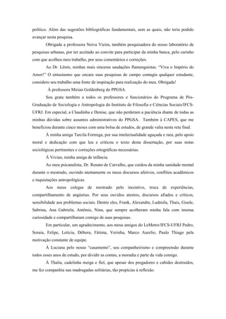 8
político. Além das sugestões bibliográficas fundamentais, sem as quais, não teria podido
avançar nesta pesquisa.
Obrigada a professora Neiva Vieira, também pesquisadora do nosso laboratório de
pesquisas urbanas, por ter aceitado ao convite para participar da minha banca, pelo carinho
com que acolheu meu trabalho, por seus comentários e correções.
Ao Dr. Lênin, minhas mais sinceras saudações flamenguistas. “Viva o Império do
Amor!” O entusiasmo que encara suas pesquisas de campo contagia qualquer estudante,
considero seu trabalho uma fonte de inspiração para realização do meu. Obrigada!
À professora Mirian Goldenberg do PPGSA.
Sou grata também a todos os professores e funcionários do Programa de Pós-
Graduação de Sociologia e Antropologia do Instituto de Filosofia e Ciências Sociais/IFCS-
UFRJ. Em especial, a Claudinha e Denise, que não perderam a paciência diante de todas as
minhas dúvidas sobre assuntos administrativos do PPGSA. Também à CAPES, que me
beneficiou durante cinco meses com uma bolsa de estudos, de grande valia nesta reta final.
À minha amiga Tarcila Formiga, por sua intelectualidade aguçada e rara, pelo apoio
moral e dedicação com que leu e criticou o texto desta dissertação, por suas notas
sociológicas pertinentes e correções ortográficas necessárias.
À Vivian, minha amiga de infância.
Ao meu psicanalista, Dr. Renato de Carvalho, que cuidou da minha sanidade mental
durante o mestrado, ouvindo atentamente os meus discursos afetivos, conflitos acadêmicos
e inquietações antropológicas.
Aos meus colegas de mestrado pelo incentivo, troca de experiências,
compartilhamento de angústias. Por seus ouvidos atentos, discursos afiados e críticos,
sensibilidade aos problemas sociais. Dentre eles, Frank, Alexandre, Ludmila, Thais, Gisele,
Sabrina, Ana Gabriela, Antônio, Nina, que sempre acolheram minha fala com imensa
curiosidade e compartilharam comigo de suas pesquisas.
Em particular, um agradecimento, aos meus amigos do LeMetro/IFCS-UFRJ Pedro,
Soraia, Felipe, Letícia, Débora, Fátima, Verinha, Marco Aurelio, Paulo Thiago pela
motivação constante de equipe.
À Luciana pelo nosso “casamento”, seu companheirismo e compreensão durante
todos esses anos de estudo, por dividir as contas, a moradia e parte da vida comigo.
À Thalia, cadelinha meiga e fiel, que apesar dos pregadores e cabides destruídos,
me fez companhia nas madrugadas solitárias, tão propícias à reflexão.
 
