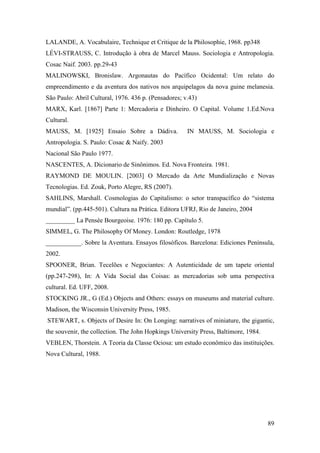 89
LALANDE, A. Vocabulaire, Technique et Critique de la Philosophie, 1968. pp348
LÉVI-STRAUSS, C. Introdução à obra de Marcel Mauss. Sociologia e Antropologia.
Cosac Naif. 2003. pp.29-43
MALINOWSKI, Bronislaw. Argonautas do Pacífico Ocidental: Um relato do
empreendimento e da aventura dos nativos nos arquipelagos da nova guine melanesia.
São Paulo: Abril Cultural, 1976. 436 p. (Pensadores; v.43)
MARX, Karl. [1867] Parte 1: Mercadoria e Dinheiro. O Capital. Volume 1.Ed.Nova
Cultural.
MAUSS, M. [1925] Ensaio Sobre a Dádiva. IN MAUSS, M. Sociologia e
Antropologia. S. Paulo: Cosac & Naify. 2003
Nacional São Paulo 1977.
NASCENTES, A. Dicionario de Sinônimos. Ed. Nova Fronteira. 1981.
RAYMOND DE MOULIN. [2003] O Mercado da Arte Mundialização e Novas
Tecnologias. Ed. Zouk, Porto Alegre, RS (2007).
SAHLINS, Marshall. Cosmologias do Capitalismo: o setor transpacífico do “sistema
mundial”. (pp.445-501). Cultura na Prática. Editora UFRJ, Rio de Janeiro, 2004
_________ La Pensée Bourgeoise. 1976: 180 pp. Capítulo 5.
SIMMEL, G. The Philosophy Of Money. London: Routledge, 1978
___________. Sobre la Aventura. Ensayos filosóficos. Barcelona: Ediciones Península,
2002.
SPOONER, Brian. Tecelões e Negociantes: A Autenticidade de um tapete oriental
(pp.247-298), In: A Vida Social das Coisas: as mercadorias sob uma perspectiva
cultural. Ed. UFF, 2008.
STOCKING JR., G (Ed.) Objects and Others: essays on museums and material culture.
Madison, the Wisconsin University Press, 1985.
STEWART, s. Objects of Desire In: On Longing: narratives of miniature, the gigantic,
the souvenir, the collection. The John Hopkings University Press, Baltimore, 1984.
VEBLEN, Thorstein. A Teoria da Classe Ociosa: um estudo econômico das instituições.
Nova Cultural, 1988.
 
