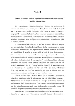 90
Anexo 1
Caderno de Notas de Leitura: os objetos valiosos e antropologia, teorias; métodos e
caminhos de uma pesquisa
Em “Argonautas do Pacífico Ocidental: um relato do empreendimento e da
aventura dos nativos nos arquipélagos da Nova Guiné melanésia”, Malinowski
(1922:15) descreveu o circuito Kula como “uma complexa instituição geográfica
compreendida por uma multiplicidade de bens que abarca grande número de atividades
inter-relacionadas.” Neste sentido, o kula aparece não só como um sistema econômico
complexo, mas também como um fenômeno social que norteava o cotidiano dos ilhéus
do Pacifico Ocidental.
O etnógrafo buscou compreender as relações intertribais dos ilhéus, viajando
para um arquipélago, Amphelett, Dobu e Massim do Sul para descrever as práticas
cotidianas dos trobriandeses e seus empreendimentos por rotas marítimas. Malinowski
teve sensibilidade de perceber o circuito Kula a partir de seus deslocamentos e
distanciamento durante suas idas e vindas ao campo, o que tornou-se referencia para
gerações de pesquisadores. Segundo Malinowski “Deve-se pesquisar, ao mesmo tempo,
toda cultura tribal na totalidade de seus aspectos. A consistência, a lei e a ordem que
descobrimos em cada um desses aspectos, contribuem para reuni-los em um todo
coerente”. (Malinowski:1922:34). O antropólogo revelou através da pesquisa de campo
e da prática etnográfica, o que Mauss considerou como “fato social total”, um fenômeno
social, que necessita de explicação exatamente por não ser natural, mas algo
socialmente construído e vivenciado por um grupo particularmente.
Em seu “Ensaio sobre a Dádiva”, Mauss toca o “concreto”, colocando em
evidência o mecanismo central de solidariedade, que é a reciprocidade, criticando o
utilitarismo das teorias econômicas e extraindo o principio heurístico que consiste em
estudar os fatos como “fatos sociais totais”. Para Mauss, a troca é uma maneira de tocar
uma das rochas humanas nas quais estão fundamentadas as sociedades, pois a vida
econômica está profundamente ligada a certos tipos de moralidades.
Para descrever a especificidade do circuito Kula, foi preciso considerar tanto a
circulação dos vaygu´a, como a dos objetos comercializáveis, a dos próprios nativos, e
 