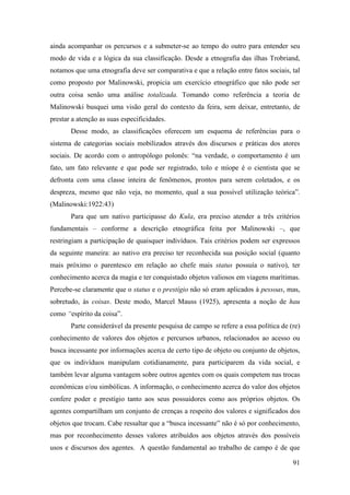 91
ainda acompanhar os percursos e a submeter-se ao tempo do outro para entender seu
modo de vida e a lógica da sua classificação. Desde a etnografia das ilhas Trobriand,
notamos que uma etnografia deve ser comparativa e que a relação entre fatos sociais, tal
como proposto por Malinowski, propicia um exercício etnográfico que não pode ser
outra coisa senão uma análise totalizada. Tomando como referência a teoria de
Malinowski busquei uma visão geral do contexto da feira, sem deixar, entretanto, de
prestar a atenção as suas especificidades.
Desse modo, as classificações oferecem um esquema de referências para o
sistema de categorias sociais mobilizados através dos discursos e práticas dos atores
sociais. De acordo com o antropólogo polonês: “na verdade, o comportamento é um
fato, um fato relevante e que pode ser registrado, tolo e míope é o cientista que se
defronta com uma classe inteira de fenômenos, prontos para serem coletados, e os
despreza, mesmo que não veja, no momento, qual a sua possível utilização teórica”.
(Malinowski:1922:43)
Para que um nativo participasse do Kula, era preciso atender a três critérios
fundamentais – conforme a descrição etnográfica feita por Malinowski –, que
restringiam a participação de quaisquer indivíduos. Tais critérios podem ser expressos
da seguinte maneira: ao nativo era preciso ter reconhecida sua posição social (quanto
mais próximo o parentesco em relação ao chefe mais status possuía o nativo), ter
conhecimento acerca da magia e ter conquistado objetos valiosos em viagens marítimas.
Percebe-se claramente que o status e o prestígio não só eram aplicados à pessoas, mas,
sobretudo, às coisas. Deste modo, Marcel Mauss (1925), apresenta a noção de hau
como “espírito da coisa”.
Parte considerável da presente pesquisa de campo se refere a essa política de (re)
conhecimento de valores dos objetos e percursos urbanos, relacionados ao acesso ou
busca incessante por informações acerca de certo tipo de objeto ou conjunto de objetos,
que os indivíduos manipulam cotidianamente, para participarem da vida social, e
também levar alguma vantagem sobre outros agentes com os quais competem nas trocas
econômicas e/ou simbólicas. A informação, o conhecimento acerca do valor dos objetos
confere poder e prestígio tanto aos seus possuidores como aos próprios objetos. Os
agentes compartilham um conjunto de crenças a respeito dos valores e significados dos
objetos que trocam. Cabe ressaltar que a “busca incessante” não é só por conhecimento,
mas por reconhecimento desses valores atribuídos aos objetos através dos possíveis
usos e discursos dos agentes. A questão fundamental ao trabalho de campo é de que
 