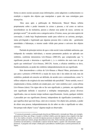 92
forma os atores sociais acessam essas informações; como adquirem o conhecimento e a
erudição a respeito dos objetos que manipulam e quais são suas estratégias para
alcançá-las.
Dois anos após a publicação de Malinowski, Marcel Mauss refletia
propriamente sobre o poder imanente às coisas e pessoas, e tal como os nativos
neozelandeses ou da melanésia, passou a chamar esse poder de mana, carisma ou
prestígio social13F
14
, de acordo com a categoria nativa. O termo, mana, por uma espécie de
convenção, é ainda hoje freqüentemente usado para referir-se ao carisma, prestígio,
status privilegiado e legitimado que algumas pessoas têm e outras não – geralmente
autoridades e lideranças, o mesmo sendo válido para pensar o universo dos objetos
valiosos.
Partindo do principio teórico de que a vida social é uma realidade autônoma, que
independe de vontades individuais, o mesmo pensamento poderia ser aplicado aos
símbolos, conforme demonstrou Lévi-Strauss (2003:43), que compreendia que “o
significante precede e determina o significado (...) e o símbolos são mais reais do que
aquilo que simbolizam” (Lévi-Strauss, 2003:29). Assim, a eficácia simbólica se deve,
fundamentalmente, ao poder dos símbolos independentemente do seu significado.
Sem desconsiderar a crítica de Lévi-Strauss a Marcel Maus, precisamos reter
que para o primeiro (1950:40-43) a noção de mana não é da ordem do real, mas do
simbólico, podendo tal conceito ser definido, de acordo com o estruturalismo, como “o
reflexo subjetivo da exigência de uma totalidade não percebida”. Neste sentido, mana é
simplesmente a forma, símbolo em estado puro, um ‘valor simbólico zero’, como afirma
Lévi-Strauss (idem). Um signo não se faz sem significado; e, portanto, um significante
sem significado definido é suscetível a múltiplas interpretações, possui diversos
significados, mas ao mesmo tempo nenhum especificamente. Assim, qualquer símbolo
é precedido por seu significante (forma), independente de significados (conteúdos), o
que significa dizer que tem força, valor em si mesmo. Um objeto tem, portanto, o poder
de afetar uma pessoa, independentemente de ela saber ou não o significado ou valor.
Isto porque todo objeto “causa” alguma reação ao observador.
14
O sistema de prestação e contra-prestação descrito por Malinowski e retomado por Maus, por exemplo,
apresenta essa força, que obriga o receptor a retribuir a dádiva, pois dar alguma coisa a alguém é dar algo
de si. Isso explica, em parte, a aversão de algumas pessoas em adquirir objetos de segunda-mão, ou seja,
que foram usados por outrem, porque desconhecem suas rotas. Neste mercado, para além do valor
econômico da mercadoria, é considerado o aspecto moral do objeto; o quanto vale relacionado a quem
pertenceu. A pergunta está sempre voltada para a procedência e também para a carreira promissora do
objeto.
 
