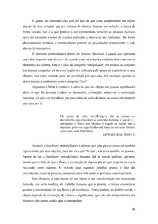 93
O ganho do estruturalismo está no fato de que tenta compreender um objeto
através de suas relações em um sistema de objetos. Sempre em relação, e nunca de
forma isolada. Isto é o que permite a um estruturalista perceber as relações políticas
entre um elemento e outro do sistema analisado e, descrever um fenômeno. De forma
absolutamente sintética, o estruturalismo permite ao pesquisador compreender o todo
através de suas partes.
O elemento predominante dentro do sistema relacional é aquele que apresenta
um valor superior aos demais, de acordo com as relações estabelecidas com outros
elementos do sistema. Este é o caso da categoria “antiguidade” em relação ao conjunto
das demais categorias do sistema lingüístico utilizada pelo grupo de expositores e seus
clientes. Seu valor somente pode ser percebido por oposição. Por exemplo, quando os
atores sociais a confrontam com a categoria “lixo”.
Appadurai (2008) é contrário à idéia de que um objeto não possua significados
afora os que lhe possam conferir as transações, atribuições subjetivas e motivações
humanas, ou seja, ele reconhece que para além do valor de troca, as coisas têm também
um valor per si.
Do ponto de vista metodológico são as coisas em
movimento que elucidam o contexto humano e social (...)
apreender o fluxo dos objetos é seguir as coisas em si
mesmas, pois seu significado está inscrito em suas formas,
seus usos, suas trajetórias.
(APPADURAI: 2008:16)
Assumir o fetichismo metodológico é afirmar que uma pessoa possa ser também
representada por seus objetos, pois são eles que “fazem”, em certa medida, as pessoas.
Apesar de ser o fetichismo metodológico bastante útil às nossas análises, devemos
atentar para o fato de que o fluxo, a circulação de objetos diz sempre respeito às trocas
realizadas entre sujeitos. O método aqui sugerido justifica apenas o fato das
mercadorias, como as pessoas, possuírem uma vida social e, portanto, uma trajetória.
Não obstante, o nascimento de um objeto e sua transformação em mercadoria
dependa, em certa medida, do trabalho humano que o produz, a trocas econômicas
garante a continuidade de seu fluxo e de existência. Neste sentido, no âmbito social, o
objeto depende da atribuição de valores e significados, que não são independentes dos
discursos dos atores sociais que os manipulam.
 
