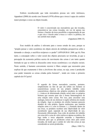 94
Embora reconhecendo que toda mercadoria possua um valor intrínseco,
Appadurai (2008) de acordo com Simmel (1978) afirma que a troca é capaz de conferir
maior prestígio e status ao objeto trocado.
O valor é concretizado nas mercadorias que são trocadas,
concentrar-se nas coisas trocadas, em vez de apenas nas
formas e funções da troca possibilita a argumentação de que
o que cria o vínculo entre a troca e o valor é a política, em
seu sentido mais amplo.
(Appadurai:2008.15).
Esse modelo de análise é relevante para o nosso estudo de caso, porque se
“propõe pensar o valor econômico do objeto através de múltiplas perspectivas sobre a
demanda e o desejo, o sacrifício recíproco e o poder” (APPADURAI: 2008. pp.16). Para
tanto, a concepção sobre o valor social dos objetos precisaria ser invertida, já que a
percepção da economia política acerca do movimento das coisas é um tanto quanto
limitada no que se refere às discussões entre trocas econômicas e as relações sociais.
Neste sentido, é bastante conveniente recorrer à Marx sempre que necessário para
explicar de que exatamente é feito o fetichismo das coisas, ou seja, como é produzido
esse poder imanente as coisas criadas pelos homens? , tendo em vistas o primeiro
capítulo de O Capital:
O segredo da forma mercadoria consiste, portanto,
simplesmente no fato de que ela reflete aos homens as
características sociais do seu próprio trabalho como
características objetivas dos próprios produtos de trabalho
(...) trata-se de determinada relação social entre os próprios
homens que assume para eles a forma fantasmagórica de
uma relação entre coisas. Por isso, para encontrar uma
analogia, temos de nos deslocar à região nebulosa do mundo
da religião. Aqui os produtos do cérebro humano parecem
dotados de vida própria, figuras autônomas, que mantém
relações entre si e com os homens. (...) Somente dentro da
sua troca, os produtos recebem uma objetividade de valor
socialmente igual, separada da sua objetividade de uso,
fisicamente diferenciada. Essa cisão do produto do trabalho
em coisa útil e coisa de valor realiza-se apenas na prática, tão
logo tenha a troca adquirido extensão e importância
suficiente para que se produzam coisas úteis para serem
trocadas, de modo que o caráter de valor das coisas já seja
considerado ao serem produzidas.
(Marx: 1988:71).
 