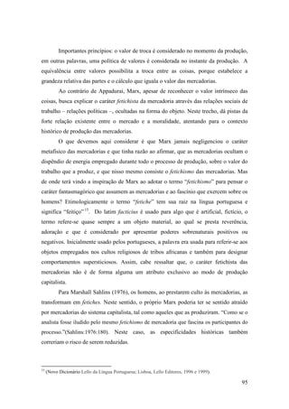 95
Importantes princípios: o valor de troca é considerado no momento da produção,
em outras palavras, uma política de valores é considerada no instante da produção. A
equivalência entre valores possibilita a troca entre as coisas, porque estabelece a
grandeza relativa das partes e o cálculo que iguala o valor das mercadorias.
Ao contrário de Appadurai, Marx, apesar de reconhecer o valor intrínseco das
coisas, busca explicar o caráter fetichista da mercadoria através das relações sociais de
trabalho – relações políticas –, ocultadas na forma do objeto. Neste trecho, dá pistas da
forte relação existente entre o mercado e a moralidade, atentando para o contexto
histórico de produção das mercadorias.
O que devemos aqui considerar é que Marx jamais negligenciou o caráter
metafísico das mercadorias e que tinha razão ao afirmar, que as mercadorias ocultam o
dispêndio de energia empregado durante todo o processo de produção, sobre o valor do
trabalho que a produz, e que nisso mesmo consiste o fetichismo das mercadorias. Mas
de onde terá vindo a inspiração de Marx ao adotar o termo “fetichismo” para pensar o
caráter fantasmagórico que assumem as mercadorias e ao fascínio que exercem sobre os
homens? Etimologicamente o termo “fetiche” tem sua raiz na língua portuguesa e
significa “feitiço”14F
15
. Do latim facticius é usado para algo que é artificial, fictício, o
termo refere-se quase sempre a um objeto material, ao qual se presta reverência,
adoração e que é considerado por apresentar poderes sobrenaturais positivos ou
negativos. Inicialmente usado pelos portugueses, a palavra era usada para referir-se aos
objetos empregados nos cultos religiosos de tribos africanas e também para designar
comportamentos supersticiosos. Assim, cabe ressaltar que, o caráter fetichista das
mercadorias não é de forma alguma um atributo exclusivo ao modo de produção
capitalista.
Para Marshall Sahlins (1976), os homens, ao prestarem culto às mercadorias, as
transformam em fetiches. Neste sentido, o próprio Marx poderia ter se sentido atraído
por mercadorias do sistema capitalista, tal como aqueles que as produziram. “Como se o
analista fosse iludido pelo mesmo fetichismo de mercadoria que fascina os participantes do
processo.”(Sahlins:1976:180). Neste caso, as especificidades históricas também
correriam o risco de serem reduzidas.
15
(Novo Dicionário Lello da Língua Portuguesa; Lisboa, Lello Editores, 1996 e 1999).
 