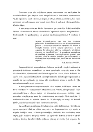 96
Entretanto, como não poderíamos apenas contentar-nos com explicações da
economia clássica para explicar como são produzidas as mercadorias, consideramos
“(...) a organização social, a política, a religião, as artes, o sistema de parentesco, tudo o que
concerne à antropologia passa a ser tomado como objeto de análise da ciência econômica.
(Sahlins, idem).
A solução apontada por Sahlins é considerar que, para além da lógica utilitária
existe o valor simbólico, porque o simbolismo é a premissa implícita da ação humana.
Neste sentido, por que haveria de ser ignorado nas trocas econômicas? A conclusão é
que:
Agimos economicamente com base num conjunto
permanente de metáforas que nada tem a ver com valores
práticos – exceto num sentido de determiná-los. Assim, a
intenção humana estaria sempre relacionada a um
esquema de categorias: relativo, contextual e arbitrário;
mas nem por isso aleatório (...) A prova é que nem tudo na
racionalidade econômica é economicamente racional, mas
apresenta raízes no esquema simbólico, que define valores e
uso das coisas, o que não pode ser justificado por um cálculo
objetivo.
(C.F. Sahlins:1979:180).
Exatamente por ser a mercadoria um fenômeno universal, é possível adotarmos a
proposta do fetichismo metodológico em nossa investigação etnográfica sobre a vida
social das coisas, considerando os diferentes regimes de valor e esferas de trocas, de
acordo com a especificidade cultural, a exemplo de muitos trabalhos preocupados com a
questão da mercantilização no mundo não considerarem apenas o modo de vida
capitalista como advento da mercadoria.
A produção de utilidades para os outros vai ao encontro da ênfase de Simmel na
troca como fonte de valor econômico. Discutimos aqui, portanto, a relação entre o valor
das mercadorias e as relações sociais – por conseguinte, econômicas e políticas –, que
propiciam a produção do valor das coisas expostas no mercado. Neste particular, é
fundamental recorrer ao primeiro capítulo de The philosophy of Money, em Simmel
(1907), que oferece uma chave para compreensão do valor.
De acordo com a análise de Appadurai sobre a obra de Simmel, o valor não era
apenas uma propriedade do objeto, mas, antes, um julgamento feito pelo sujeito a
respeito do objeto e que, “o desejo por um objeto é satisfeito pelo sacrifício de outro
objeto, que é o foco do desejo de outrem”. Eis o princípio da troca. O valor do objeto
reside no domínio da subjetividade, ainda que esta seja provisória. Está no desejo do
 