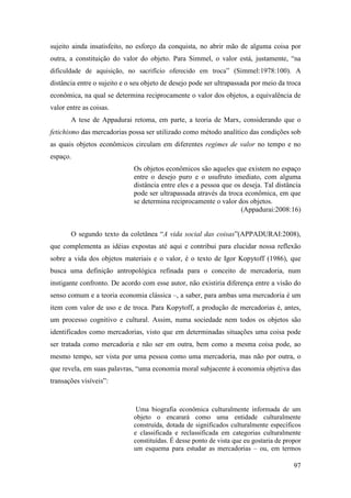 97
sujeito ainda insatisfeito, no esforço da conquista, no abrir mão de alguma coisa por
outra, a constituição do valor do objeto. Para Simmel, o valor está, justamente, “na
dificuldade de aquisição, no sacrifício oferecido em troca” (Simmel:1978:100). A
distância entre o sujeito e o seu objeto de desejo pode ser ultrapassada por meio da troca
econômica, na qual se determina reciprocamente o valor dos objetos, a equivalência de
valor entre as coisas.
A tese de Appadurai retoma, em parte, a teoria de Marx, considerando que o
fetichismo das mercadorias possa ser utilizado como método analítico das condições sob
as quais objetos econômicos circulam em diferentes regimes de valor no tempo e no
espaço.
Os objetos econômicos são aqueles que existem no espaço
entre o desejo puro e o usufruto imediato, com alguma
distância entre eles e a pessoa que os deseja. Tal distância
pode ser ultrapassada através da troca econômica, em que
se determina reciprocamente o valor dos objetos.
(Appadurai:2008:16)
O segundo texto da coletânea “A vida social das coisas”(APPADURAI:2008),
que complementa as idéias expostas até aqui e contribui para elucidar nossa reflexão
sobre a vida dos objetos materiais e o valor, é o texto de Igor Kopytoff (1986), que
busca uma definição antropológica refinada para o conceito de mercadoria, num
instigante confronto. De acordo com esse autor, não existiria diferença entre a visão do
senso comum e a teoria economia clássica –, a saber, para ambas uma mercadoria é um
item com valor de uso e de troca. Para Kopytoff, a produção de mercadorias é, antes,
um processo cognitivo e cultural. Assim, numa sociedade nem todos os objetos são
identificados como mercadorias, visto que em determinadas situações uma coisa pode
ser tratada como mercadoria e não ser em outra, bem como a mesma coisa pode, ao
mesmo tempo, ser vista por uma pessoa como uma mercadoria, mas não por outra, o
que revela, em suas palavras, “uma economia moral subjacente à economia objetiva das
transações visíveis”:
Uma biografia econômica culturalmente informada de um
objeto o encarará como uma entidade culturalmente
construída, dotada de significados culturalmente específicos
e classificada e reclassificada em categorias culturalmente
constituídas. É desse ponto de vista que eu gostaria de propor
um esquema para estudar as mercadorias – ou, em termos
 