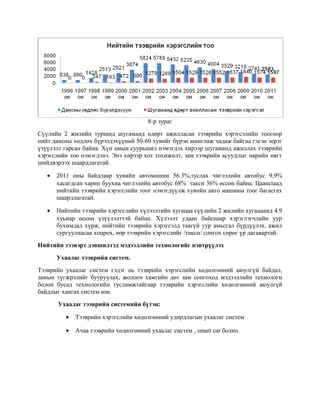 8-р зураг
Сүүлийн 2 жилийн туршид шугаманд өдөрт ажилласан тээврийн хэрэгсэлийн тоогоор
нийт дансны хөдлөх бүрэлдэхүүний 50-60 хувийг бүрэн ашиглаж чадаж байгаа гэсэн эерэг
үзүүлэлт гарсан байна. Хүн амын суурьшил нэмэгдэх хирээр шугаманд ажиллах тээврийн
хэрэгслийн тоо нэмэгдэнэ. Энэ хирээр хот тохижилт, зам тээврийн асуудлыг нарийн нягт
шийдвэрлэх шаардлагатай.
•

2011 оны байдлаар хувийн автомашин 56.3%,туслах чиглэлийн автобус 9,9%
хасагдсан харин буухиа чиглэлийн автобус 68% такси 36% өссөн байна. Цаашлаад
нийтийн тээврийн хэрэгслийн тоог нэмэгдүүлж хувийн авто машины тоог багасгах
шаардлагатай.

•

Нийтийн тээврийн хэрэгслийн хүлээлтийн хугацаа сүүлийн 2 жилийн хугацаанд 4.9
хуьиар өссөн үзүүлэлттэй байна. Хүлээлт удаан байснаар хэрэглэгчдийн уур
бухимдал хүрж, нийтийн тээврийн хэрэгсэлд таагүй уур амьсгал бүрдүүлэх, ажил
сургуулиасаа хоцрох, өөр тээврийн хэрэгслийг /такси/ сонгох сөрөг үр дагавартай.

Нийтийн тээвэрт дэвшилтэд мэдээллийн технологийг нэвтрүүлэх
Ухаалаг тээврийн систем.
Тээврийн ухаалаг систем гэдэг нь тээврийн хэрэгслийн хөдөлгөөний аюулгүй байдал,
замын түгжрэлийг бууруулах, жолооч хамгийн дөт зам сонгоход мэдээллийн технологи
болон бусад технологийн тусламжтайгаар тээврийн хэрэгслийн хөдөлгөөний аюулгүй
байдлыг хангах систем юм.
Ухаалаг тээврийн системийн бүтэц:
•

Тээврийн хэрэгслийн хөдөлгөөний удирдлагын ухаалаг систем

•

Ачаа тээврийн хөдөлгөөний ухаалаг систем , smart car болно.

 