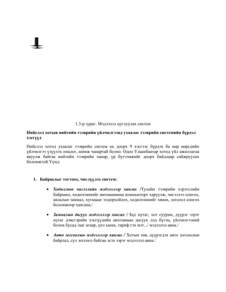 1.3-р зураг. Мэдээлэл цуглуулах систем
Нийслэл хотын нийтийн тээврийн үйлчилгээнд ухаалаг тээврийн системийн бүрдэл
хэсгүүд
Нийслэл хотод ухаалаг тээврийн систем нь доорх 9 хэсгээс бүрдэх ба өөр өөрсдийн
үйлчилгээ үзүүлэх онцлог, шинж чанартай болно. Одоо Улаанбаатар хотод үйл ажиллагаа
явуулж байгаа нийтийн тээврийн чанар, үр бүтээмжийг доорх байдлаар сайжруулах
боломжтой.Үүнд:

1. Байршлыг тогтоох, чиглүүлэх систем:
•

Хөдөлгөөн чиглэлийн мэдээллээр хангах /Тухайн тээврийн хэрэгслийн
байршил, хөдөлгөөнийг автомашины компьютерт харуулж, чиглэлээ сонгох,
аялалын замнал, хугацааг тодорхойлох, хөдөлгөөнийг хянах, зогсоол сонгох
боломжоор хангана./

•

Замналын дагуух мэдээллээр хангах / Бүс нутаг, хот суурин, дүүрэг зэрэг
нутаг дэвсгэрийн хэсгүүдийн автозамын дагуух дэд бүтэц, үйлчилгээний
болон бусад /цаг агаар, үнэ ханш, тариф гэх мэт.../ мэдээлэл авна./

•

Авто зогсоолын мэдээллээр хангах / Хотын төв, дүүрэгдэх авто зогсоолын
байрлал, сул зогсоол байгаа эсэх зэрэг мэдээлэл авна./

 