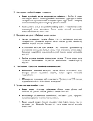 2. Авто замын төлбөрийн цахим төхөөрөмж:
•

Замын төлбөрийг цахим төхөөрөмжөөр гүйцэтгэх / Төлбөртэй замын
мөнгө хураах хаалтад замын хураамжийг автомашинд суурилуулсан цахим
төхөөрөмжийн тусламжтайгаар төлбөрийн картаас шууд төлнө. Төлбөрийг
автомашины явдал дунд зогсохгүйгээр гүйцэтгэж болно. /

•

Жолоодлого ба замын нөхцлийн мэдээллээр хангах /Тээврийн хэрэгслийн
хөдөлгөөний хурд, жолоодлого болон замын аюултай хэсгүүдийн
мэдээллийг жолоочид дамжуулна./

3. Жолоодлогын аюулгүй байдлыг хангах систем:
•

Аюулыг анхааруулах систем /Замын хэсгүүд, автомашинд суулгасан
төхөөрөмжийн тусламжтай аюултай нөхцөл байдал үүсмэгц автоматаар
ажиллаж, аюулгүй байдлыг хангана./

•

Жолоодлогод зөвлөгөө өгөх систем /Энэ системийн тусламжтайгаар
автомашины жолоодлого, хурдыг хянаж, бусад автомашин, замын саадын
байрлалыг тодорхойлон, хөдөлгөөний аюулгүй байдлыг хангах зөвлөмжийг
хүргэнэ./

•

Хурдны зам дахь автомат жолоодлогын систем / Хурдны замын дагуу
суулгасан төхөөрөмжийн тусламжтай автомашиныг жолоодолгүйгээр
явуулна./

4. Хөдөлгөөний удирдлагыг оновчтой зохион байгуулах:
•

Хөдөлгөөний оновчтой чиглэлийг сонгох /Замын хөдөлгөөний хурд,
бөглөрөл саатлыг мэдээллэж, саадгүй, хурдан зорчих чиглэлийг
тодорхойлно./

•

ЗТО, саатлыг зохицуулах, мэдээллээр хангах /Энэ систем нь ЗТО, саатлыг
шуурхай тодорхойлж, хөдөлгөөнийг зохицуулна./

5. Замын ашиглалтыг сайжруулах:
•

Замын засвар үйлчилгээг сайжруулах /Замын засвар үйлчилгээний
оновчтой цаг хугацааг тогтоож, үйлчлүүлэгчид мэдээллэнэ./

•

Зөвшөөрлөөр хязгаарлагдах хөдөлгөөнийг мэдээллэх /Даац, зориулалт,
оврын хязгаарлалтыг тээвэрлэгчид мэдээллэнэ./

•

Замын онцгой нөхцөл байдлыг мэдээллэх /Цас, бороо, манан, үер, ус,
халтиргаа зэрэг байгалийн бэрхшээлээс үүссэн замын онцгой нөхцлийг
мэдээллэнэ./

 