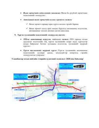 •

Явган зорчигчийн хөдөлгөөнийг хамгаалах /Явган ба дугуйтай зорчигчдын
хөдөлгөөнийг зохицуулах./

•

Автомашин-явган зорчигчийн ослоос сэргийлэх систем:
 Явган зорчигч гарцаар гарах хүртэл ногоон гэрлийг барина.
 Явган зорчигч осолд орох нөхцөл бүрдэхэд автомашинд мэдээллэж,
автомашиныг зогсоох автомат систем ажиллана.

9. Түргэн тусламжийн хөдөлгөөнийг зохицуулах систем:
•

ЗТО-ыг автоматаар илрүүлж, мэдээллэх систем /ЗТО гарахад ослын
дуудлагыг мэдээллийн төв, түргэн тусламжийн газарт шууд хүргэснээр
ослын байрлалыг богино хугацаанд мэдээллэж, тусламжийг шуурхай
хүргэнэ./

•

Түргэн тусламжийг шуурхай хүргэх /Түргэн тусламжийн автомашины
хөдөлгөөнийг уулзварт саатах, зогсохгүйгээр нэвтрэхэд гэрлийн
зохицуулалтыг удирдана./

Улаанбаатар хотын нийтийн тээврийн сүлжээний төлөвлөлт /2020 оны байдлаар/
BRT-1
Тусгай замын автобус
2015-2016 онд
ашиглалтанд оруулах

BRT-2
Тусгай замын автобус
2016-2018 онд
ашиглалтанд оруулах
BRT-2 L = 26 км

LRT L = тээврийн салбарт хэрэжүүлж байгаа төсөл хөтөлбөрүүд
Нийтийн 28,3 км

BRT-1 L = 24 км

LRT
Бага багтаамжийн метро
2015-2020 онд
ашиглалтанд оруулах

 