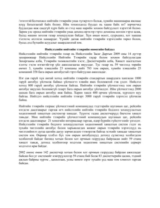 /эгнээтэй/болчихвол нийтийн тээврийн унаа түгжрэхээ больж, хувийн машинаараа явснаас
илүү баталгаатай байх болно. Ийм тохиолдолд буудал нь хаана байх вэ? зорчигчид
буудалдаа яаж саадгүй хүрч байх вэ гээд маш нарийн зохион байгуулалт хэрэгтэй болно.
Зарим улс оронд нийтийн тээврийн унаа дөхөөд ирэхээр гэрэл дохионы ногоон гэрэл асаж,
бусад машин зогсож газар зохицуулсан байдаг. Хүн амын өсөлт, суурьшил, хот хаашаа
тэлэхээс ихээхэн хамаардаг. Үүнийг дагаж нийтийн тээврийн хэрэгслийн төрөл болон,
бусад дэд бүтцийн асуудлыг шаардлагатай юм.
Нийслэлийн нийтийн тээврийн өнөөгийн байдал
Нийслэлийн нийтийн тээврийн газар нь Нийслэлийн Засаг Даргын 2009 оны 14 дүгээр
захирамжаар Нийслэлийн Нийтийн Тээврийн гаүар болон зохион байгуулагдаж
Захиргааны алба, Тээврийн төлөвлөлтийн хэсэг, Диспетчерийн алба, Хяналт шалгалтын
хэлтэс гэсэн нэгжтэйгээр үйл ажиллагаагаа явуулдаг. Тус газар нь 59 чиглэлд төрийн
өмчит 3, хувийн хэвшлийн 23 компаны нийт 783 том оврын, хувийн хэвшлийн 25
компаний 358 бага оврын автобустай гэрээ байгуулан ажилладаг.
Нэг сая гаруй хүн амтай хотод нийтийн тээврийн стандартын шаардлага хангасан 1000
гаруй автобус үйлчилж байвал үйлчилгээ хэвийн явах боломжтой гэж үздэг. Нийслэл
хотод 800 гаруй автобус үйлчилж байгаа. Нийтийн тээврийн үйлчилгээнд том оврын
автобус явуулах боломжгүй газарт бага оврын автобус үйлчилдэг. Ийм үйлчилгээнд 2000
шахам бага оврын автобус явж байна. Харин такси 400 орчим үйлчилж, хүрэлцээ муу
байгаа. Нийтдээ нийслэлийн нийтийн тээвэрт 3000 гаруй тээврийн хэрэгсэл үйлчилж
байна.
Нийтийн тээврийн газраас үйлчилгээний компаниудад тэдгээрийн шугамын цаг, рейсийн
нэгдсэн даалгаварыг гаргаж өгч нийслэлийн нийтийн тээврийн бодлого зохицуулалтын
хөдөлгөөний хяналтын системээр хянадаг. Түүнээс гадна диспетчерүүд биечлэн хяналт
тавьдаг. Мөн нийтийн тээврийн үйлчилгээний компаниудын шугамын цаг, рейсийн
нэгдсэн даалгаварыг 21 хоногийн интервалаар гаргаж, өдөр бүрийн гүйцэтгэлийг үнэлдэг.
Нийслэлийн тээврийн бодлого зохицуулалтын хөдөлгөөний хяналтын систем гэдэг нь
тухайн чиглэлийн автобус болон харъяалагдах жижиг оврын тээврийн хэрэгслүүд нь
чиглэлийнхээ дугаа цагийн дагуу зорчигдодоо тээвэрлэж байгаа эсэхийг хянадаг хяналтын
систем юм. Өөрөөр хэлбэл бүх том оврын автобуснууд дотоод сүлжээнд холбогдсон
холбоотой байдаг бөгөөд хотын болон хот орчмын газруудад байрласан нийт 59 станц
хяналт тавьж, дотоод холбоогоор мэдээлж хөдөлгөөн хяналтын системийн серверт
мэдээлэл ирж байдаг.
2002 оноос өмнө 142 диспетчер хотын болон хот орчмын газруудад байрлан ажилладаг
байсан бол уг системийг нэвтрүүлснээр 59 станц бий болж 83 диспетчерийн цалин, тэдний
ажлын байрны түрээс , цахилгаан, усны мөнгө зэрэг тухайн үед маш том хэмнэлт гаргаж
байсан.

 