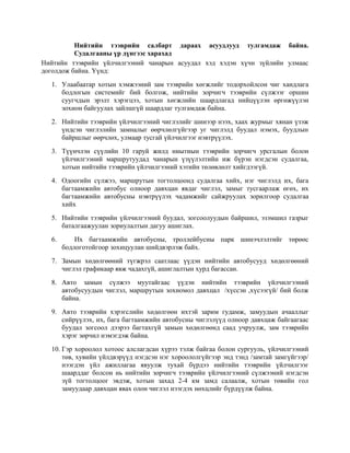Нийтийн тээврийн салбарт дараах асуудлууд тулгамдаж байна.
Судалгааны үр дүнгээс харахад
Нийтийн тээврийн үйлчилгээний чанарын асуудал хэд хэдэн хүчн зүйлийн улмаас
доголдож байна. Үүнд:
1. Улаабаатар хотын хэмжээний зам тээврийн хөгжлийг тодорхойлсон чиг хандлага
бодлогын системийг бий болгож, нийтийн зорчигч тээврийн сүлжээг оршин
суугчдын эрэлт хэрэгцээ, хотын хөгжлийн шаардлагад нийцүүлэн өргөжүүлэн
зохион байгуулах зайлшгүй шаардлаг тулгамдаж байна.
2. Нийтийн тээврийн үйлчилгээний чиглэлийг шинээр нээх, хаах журмыг хянан үзэж
үндсэн чиглэлийн замналыг өөрчлөлгүйгээр уг чиглэлд буудал нэмэх, буудлын
байршлыг өөрчлөх, улмаар тусгай үйлчилгээг нэвтрүүлэх.
3. Түүнчлэн сүүлийн 10 гаруй жилд ниытиын тээврийн зорчигч урсгалын болон
үйлчилгээний маршрутуудад чанарын үзүүлэлтийн иж бүрэн нэгдсэн судалгаа,
хотын нийтийн тээврийн үйлчилгээний хэтийн төлөвлөлт хийгдээгүй.
4. Одоогийн сүлжээ, маршрутын тогтолцоонд судалгаа хийх, нэг чиглэлд их, бага
багтаамжийн автобус олноор давхцан явдаг чиглэл, замыг тусгаарлаж өгөх, их
багтаамжийн автобусны нэвтрүүлэх чадамжийг сайжруулах зорилгоор судалгаа
хийх
5. Нийтийн тээврийн үйлчилгээний буудал, зогсоолуудын байршил, эзэмшил газрыг
баталгаажуулан зориулалтын дагуу ашиглах.
6.

Их багтаамжийн автобусны, троллейбусны парк шинэчлэлтийг төрөөс
бодлоготойгоор зохицуулан шийдвэрлэж байх.

7. Замын хөдөлгөөний түгжрэл саатлаас үүдэн нийтийн автобусууд хөдөлгөөний
чиглэл графикаар явж чадахгүй, ашиглалтын хурд багассан.
8. Авто замын сүлжээ муутайгаас үүдэн нийтийн тээврийн үйлчилгээний
автобусуудын чиглэл, маршрутын зохиомол давхцал /хүссэн ,хүсээгүй/ бий болж
байна.
9. Авто тээврийн хэрэгслийн хөдөлгөөн ихтэй зарим гудамж, замуудын ачааллыг
сийрүүлэх, их, бага багтаамжийн автобусны чиглэлүүд олноор давхцаж байгаагаас
буудал зогсоол дээрээ багтахгүй замын хөдөлгөөнд саад учруулж, зам тээврийн
хэрэг зөрчил нэмэгдэж байна.
10. Гэр хороолол хотоос алслагдсан хүрээ тэлж байгаа болон сургууль, үйлчилгээний
төв, хувийн үйлдвэрүүд нэгдсэн нэг хороололгүйгээр энд тэнд /замтай замгүйгээр/
нээгдэн үйл ажиллагаа явуулж тухай бүрдээ нийтийн тээврийн үйлчилгээг
шаарддаг болсон нь нийтийн зорчигч тээврийн үйлчилгээний сүлжээний нэгдсэн
зүй тогтолцоог эвдэж, хотын захад 2-4 км замд салаалж, хотын төвийн гол
замуудаар давхцан явах олон чиглэл нээгдэх нөхцлийг бүрдүүлж байна.

 