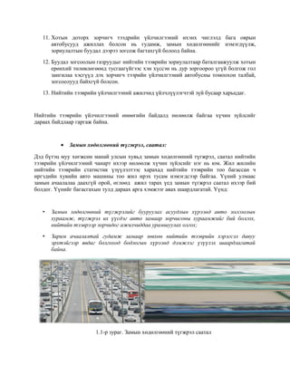 11. Хотын доторх зорчигч тээдрийн үйлчилгээний ихэнх чиглэлд бага оврын
автобусууд ажиллах болсон нь гудамж, замын хөдөлгөөнийг нэмэгдүүлж,
зориулалтын буудал дээрээ зогсож багтахгүй болоод байна.
12. Буудал зогсоолын газруудыг нийтийн тээврийн зориулалтаар баталгаажуулж хотын
ерөнхий төлөвлөгөөнд тусгаагүйгээс хэн хүссэн нь дур зоргоороо үгүй болгож гол
зангилаа хэсгүүд дэх зорчигч тээрийн үйлчилгээний автобусны томоохон талбай,
зогсоолууд байхгүй болсон.
13. Нийтийн тээврийн үйлчилгээний ажилчид үйлчлүүлэгчтэй зүй бусаар харьцдаг.

Нийтийн тээврийн үйлчилгээний өнөөгийн байдалд нөлөөлж байгаа хүчин зүйлсийг
дараах байдлаар гаргаж байна.

•

Замын хөдөлгөөний түгжрэл, саатал:

Дэд бүтэц муу хөгжсөн манай улсын хувьд замын хөдөлгөөний түгжрэл, саатал нийтийн
тээврийн үйлчилгээний чанарт ихээр нөлөөлж хүчин зүйлсийг нэг нь юм. Жил жилийн
нийтийн тээврийн статистик үзүүлэлтээс харахад нийтийн тээврийн тоо багассан ч
иргэдийн хувийн авто машины тоо жил ирэх тусам нэмэгдсээр байгаа. Үүний улмаас
замын ачаалалаа даахгүй орой, өглөөд ажил тарах үед замын түгжрэл саатал ихээр бий
болдог. Үүнийг багасгахын тулд дараах арга хэмжээг авах шаардлагатай. Үүнд:

•

Замын хөдөлгөөний түгжрэлийг бууруулах асуудлын хүрээнд авто зогсоолын
хураамж, түгжрэл их үүсдэг авто замаар зорчисоны хураамжийг бий болгох,
нийтийн тээврээр зорчидог ажилчиддаа урамшуулах олгох;

•

Зарим ачаалалтай гудамж замаар зөвхөн нийтийн тээврийн хэрэгсэл давуу
эрхтэйгээр явдаг болгоход бодлогын хүрээнд дэмжлэг үзүүлэх шаардлагатай
байна.

1.1-р зураг. Замын хөдөлгөөний түгжрэл саатал

 