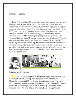 Õîðëîîãèéí ×îéáàëñàí
Япон 1936 онд Өвөр Монгол, Баргад хяналт тогтоогоод, нутгийн
ард иргэдийн дунд БНМАУ-ын большевик дэглэмийг унагаад,
Чингисийн Монголыг байгуулахад тусална гэсэн ухуулгыг явуулж,
дэмжлэг олж байв. Тэгвэл 1945 онд, бүх монголчуудыг нийлүүлээд
ЗХУ-д нэгтгэх гэсэн Сталины зөвшөөрлөөр панмонголист үзэл
дэлгэрэх боллоо. Элэг нэгт монголчуудаа чөлөөлөөд, өөртөө
нэгтгэнэ гэсэн БНМАУ-ын цэрэг орж ирэхэд, Өвөр Монголын
Чуулалт Хаалган дахь ЗГ дагаар орох хүслээ илэрхийлжээ. Тэднийг
халсан Өвөр Монгол Ардын Хувьсгалт Намын ЗГ мөн БНМАУ-д
нэгдэх хүслээ илэрхийлсэн. Ар, Өвөр Монгол нэгдэх бэлтгэл ажил
хийгдэж байхад, Хятадын Коммунист Нам засгийн эрхийг авч,
үүнийг дэмжсэн Сталин монголчуудын нэгдэх үйлсийг зогсоосон
юм. Гэвч панмонголист үзэл санаа өдгөө ч амьд, монголчуудын
дунд оршсоор байна.
Ñàíæààñ¿ðýíãèéí Çîðèãò
1911 оны 12-дугаар сарын 29 бол монголчууд наймдугаар богд
Жавзандамбыг их хаанаар өргөмжилсөн түүхт өдөр билээ.
Манжийн эрхшээлд 200 гаруй жил амьдарсан монголчууд энэ л
өдөр тусгаар тогтнолоо дахин зарласнаар дэлхийн түүхийн тавцнаа
хоѐр дахь удаагаа гарж ирж бусдын жишгээр хөгжих боломж
нээгдсэн юм. 1921 оны ардын хувьсгал, 1990 оны ардчилсан
 