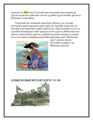 хувьсгал нь 1911 оны Үндэсний эрх чөлөөний хөдөлгөөний үр
дүнтэй салшгүй холбоотой хэмээн түүхийн хүрээлэнгийн эрдэмтэн
Н.Хишигт хэлж байна.
Үндэсний эрх чөлөөний өдөр буюу Монгол улс тусгаар
тогтнолоо дахин зарласан өдөрт зориулж Түүхийн хүрээлэнгээс
өчигдөр хэвлэлийн бага хурал хийсэн юм. Хүрээлэнгийн зүгээс их
түүхийн боловсролыг нийт хүмүүст олгох үүднээс Монголын нэн
эртнээс орчин үеийг хүртэлх түүхийн асуудлыг шинжлэх ухааны
хэллэгээс ангид хялбаршуулсан байдлаар харуулсан "Монголын
түүх" долоон дэвтэр
бүтээлийг туурвих гэж
байгаагаа дуулгав.
АРДЫН НАМЫН ЖУРАМТ ЦЭРЭГ ЭЭ, ХӨ
 