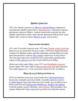 Ардын хувьсгал
1921 оны Ардын хувьсгал нь Монгол Ардын Намын удирдлаган
дор явагдаж харийн түрэмгийлэл, феодализмыг эсэргүүцсэн ардын
ардчилсан хувьсгал байжээ. Ардын хувьсгалын ялалтын үр дүнд
харийн түрэмгийлэгчдийг хөөн гаргаж, феодалын байгууллыг халж,
Ардын эрхт хэмжээт цаазат Монгол улсыг тунхаглажээ.
Хувьсгалын тохироо
1911 оны Үндэсний хувьсгал ялж, 1915 оны Гурван улсын гэрээгээр
Монгол улс нь автономит болсон хэдий ч 1919 оны намар Хятадын
генерал Сю Шүжан гамин цэргийн девизийн хамтаар Монголд орж
ирэн автономитыг унагаж, Богд хааныг ширээнээс нь буулгажээ.
Энэ үйл явдал ард олон төдийгүй ноѐд түшмэдийн дургүйцлийн
төрүүлэн Их хүрээнд нууц бүлгэмүүд бий болсон байна.
Монголын хойд хөрш Орос улсад 1917 онд Октябрийн хувьсгал
ялсны дараа 1922 оныг хүртэл Оросын Иргэний дайн үргэлжилжээ.
Урд хөрш Хятад улс ч гэсэн дотоодын зөрчилтэй цаг үе байжээ.
Нууц бүлгүүд байгуулагдсан нь
1919 онд Оросын консулын сургуулийн багш Догсомын Бодоо
Консулын дэнжийн нууц бүлгэмийг, Гаалийн хорооны түшмэл
Солийн Данзан Зүүн хүрээний нууц бүлгэмийг үүсгэн байгуулжээ.
Консулын бүлгэмд Хорлоогийн Чойбалсан, Дамбын Чагдаржав,
Сангийн яамны түшмэл Жамьян, лам Д.Лосол, Жигмиддорж зэрэг
хүмүүс байсан бол Зүүн хүрээний нууц бүлгэмд Цэргийн яамны
 