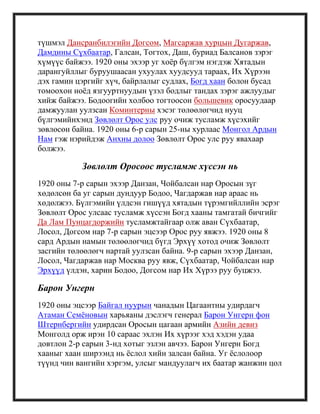 түшмэл Дансранбилэгийн Догсом, Магсаржав хурцын Дугаржав,
Дамдины Сүхбаатар, Галсан, Тогтох, Даш, буриад Балсанов зэрэг
хүмүүс байжээ. 1920 оны эхээр уг хоѐр бүлгэм нэгдэж Хятадын
дарангуйллыг буруушаасан ухуулах хуудсууд тараах, Их Хүрээн
дэх гамин цэргийг хүч, байрлалыг судлах, Богд хаан болон бусад
томоохон ноѐд язгууртнуудын үзэл бодлыг тандах зэрэг ажлуудыг
хийж байжээ. Бодоогийн холбоо тогтоосон большевик оросуудаар
дамжуулан уулзсан Коминтерны хэсэг төлөөлөгчид нууц
бүлгэмийнхэнд Зөвлөлт Орос улс руу очиж тусламж хүсэхийг
зөвлөсөн байна. 1920 оны 6-р сарын 25-ны хурлаас Монгол Ардын
Нам гэж нэрийдэж Анхны долоо Зөвлөлт Орос улс руу явахаар
болжээ.
Зөвлөлт Оросоос тусламж хүссэн нь
1920 оны 7-р сарын эхээр Данзан, Чойбалсан нар Оросын зүг
хөдөлсөн ба уг сарын дундуур Бодоо, Чагдаржав нар араас нь
хөдөлжээ. Бүлгэмийн үлдсэн гишүүд хятадын түрэмгийллийн эсрэг
Зөвлөлт Орос улсаас тусламж хүссэн Богд хааны тамгатай бичгийг
Да Лам Пунцагдоржийн тусламжтайгаар олж аван Сүхбаатар,
Лосол, Догсом нар 7-р сарын эцсээр Орос руу явжээ. 1920 оны 8
сард Ардын намын төлөөлөгчид бүгд Эрхүү хотод очиж Зөвлөлт
засгийн төлөөлөгч нартай уулзсан байна. 9-р сарын эхээр Данзан,
Лосол, Чагдаржав нар Москва руу явж, Сүхбаатар, Чойбалсан нар
Эрхүүд үлдэн, харин Бодоо, Догсом нар Их Хүрээ руу буцжээ.
Барон Унгерн
1920 оны эцсээр Байгал нуурын чанадын Цагаантны удирдагч
Атаман Семѐновын харьяаны дэслэгч генерал Барон Унгерн фон
Штернбергийн удирдсан Оросын цагаан армийн Азийн девиз
Монголд орж ирэн 10 сараас эхлэн Их хүрээг хэд хэдэн удаа
довтлон 2-р сарын 3-нд хотыг эзлэн авчээ. Барон Унгерн Богд
хааныг хаан ширээнд нь ѐслол хийн залсан байна. Уг ѐслолоор
түүнд чин вангийн хэргэм, улсыг мандуулагч их баатар жанжин цол
 