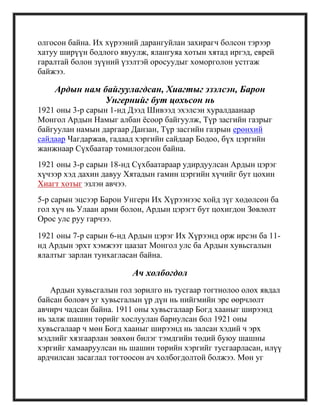 олгосон байна. Их хүрээний дарангуйлан захирагч болсон тэрээр
хатуу ширүүн бодлого явуулж, ялангуяа хотын хятад иргэд, еврей
гаралтай болон зүүний үзэлтэй оросуудыг хоморголон устгаж
байжээ.
Ардын нам байгуулагдсан, Хиагтыг эзэлсэн, Барон
Унгернийг бут цохьсон нь
1921 оны 3-р сарын 1-нд Дээд Шивээд эхэлсэн хуралдаанаар
Монгол Ардын Намыг албан ѐсоор байгуулж, Түр засгийн газрыг
байгуулан намын даргаар Данзан, Түр засгийн газрын ерөнхий
сайдаар Чагдаржав, гадаад хэргийн сайдаар Бодоо, бүх цэргийн
жанжнаар Сүхбаатар томилогдсон байна.
1921 оны 3-р сарын 18-нд Сүхбаатараар удирдуулсан Ардын цэрэг
хүчээр хэд дахин давуу Хятадын гамин цэргийн хүчийг бут цохин
Хиагт хотыг эзлэн авчээ.
5-р сарын эцсээр Барон Унгерн Их Хүрээнээс хойд зүг хөдөлсөн ба
гол хүч нь Улаан арми болон, Ардын цэрэгт бут цохигдон Зөвлөлт
Орос улс руу гарчээ.
1921 оны 7-р сарын 6-нд Ардын цэрэг Их Хүрээнд орж ирсэн ба 11-
нд Ардын эрхт хэмжээт цаазат Монгол улс ба Ардын хувьсгалын
ялалтыг зарлан тунхагласан байна.
Ач холбогдол
Ардын хувьсгалын гол зорилго нь тусгаар тогтнолоо олох явдал
байсан боловч уг хувьсгалын үр дүн нь нийгмийн эрс өөрчлөлт
авчирч чадсан байна. 1911 оны хувьсгалаар Богд хааныг ширээнд
нь залж шашин төрийг хослуулан бариулсан бол 1921 оны
хувьсгалаар ч мөн Богд хааныг ширээнд нь залсан хэдий ч эрх
мэдлийг хязгаарлан зөвхөн билэг тэмдгийн төдий буюу шашны
хэргийг хамааруулсан нь шашин төрийн хэргийг тусгаарласан, илүү
ардчилсан засаглал тогтоосон ач холбогдолтой болжээ. Мөн уг
 