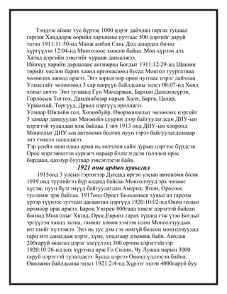 Тэндээс аймаг тус бүрээс 1000 цэрэг дайчлан гаргах тушаал
гаргаж Ханддорж өөрийн харъяаны нутгаас 500 цэргийг даруй
татан 1911:11:30-нд Манж амбан Сань Дод шаардах бичиг
хүргүүлэн 12:04-нд Монголоос хөөсөн байна. Мөн хүрээн дэх
Хятад цэргийн зэвсгийг хурааж дансалжээ.
Ийнхүү харийн дарлалаас ангижран Богдыг 1911:12:29-нд Шашин
төрийг хослон барих хаанд өргөмжлөөд бусад Монгол туургатнаа
чөлөөлөх ажилд оржээ. Энэ зорилгоор орон нутгаас цэрэг дайчлан
Улиастайг чөлөөлөөд 3 сар ширүүн байлдсаны эцэст 08:07-нд Ховд
хотыг авчээ. Энэ тулаанд Гүн Магсаржав, Баргын Дамдинсүрэн,
Горлосын Тогтох, Дамдинбазар нарын Халх, Барга, Цахар,
Урианхай, Торгууд, Дрвөд цэргүүд оролцжээ.
Улмаар Шилийн гол, Хөлөнбуйр, Өвөрмонголыг чөлөөлөх цэргийг
5 замаар давшуулан Манжийн суурин дээр байгуулагдсан ДИУ-ын
цэрэгтэй тулалдан ялж байлаа. Гэвч 1913 онд ДИУ-ын хооронд
Монголыг ДИУ-ын автономи болгох нууц гэрээ байгуулагдсанаар
энэ тэмцэл тасалджээ.
Тэр үеийн монголын арми нь голчлон сайн дурын цэргээс бүрдсэн
Орос мэргэжилтэн сургагч нараар бэлтгэгдсэн голчлон орос
бирдаан, цахиур буугаар зэвсэглэсэн байв.
1921 оны ардын хувьсгал
1915онд 3 улсын гэрээгээр Дундад иргэн улсын автономи болж
1919 онд түүнийгээ бүр алдаад байсан Монголчууд эрх чөлөөг
хүсэж, нууц бүлгэмүүд байгуулагдан Америк, Япон, Оросоос
тусламж эрж байлаа. 1917онд Орост Большивек хувьсгал гарсны
үрээр түүнээс зугтсан цагаантан цэргүүд 1920:10:02-нд Онон голын
орчмоор орж иржээ. Барон Унгрен 800гаад зэвсэг цэрэгтэй байсан
бөгөөд Монголыг Хятад, Орос,Европт гарах түшиц гэж үзэн Богдыг
эргүүлэн хаанд зална, гаминг хөөнө хэмээн олон Монголчуудын
итгэлийг хүлээжээ. Энэ нь тус дэм гэх юмгүй болсон монголчуудад
гарц мэт санагдаж цэрэг, хүнс, уналгаар дэмжиж байв. Анхлан
200гаруй монгол цэрэг элсүүлээд 300 орчим цэрэгтэйгээр
1920:10:26-нд анх хүрээнд ирж Го Силин, Чу Лужан нарын 3000
гаруй цэрэгтэй тулалджээ. Бусад цэргээ Ононд үлдээсэн байна.
Өвөлжин байлдсаны эцэст 1921:2:4-нд Хүрээг эзлэн 4000гаруй буу
 