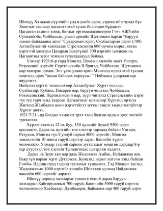 Ийнхүү Хятадын сүүлчийн үлдэгдлийг дарж, стратегийн чухал бүс
Хиагтыг авснаар цагаантантай тулах бололцоо бүрджээ.
Цагаатан гаминг хөөж, богдыг өргөмжилсөнөөрөө Гэвч АЖЗ-ийн
Сумьяабэйс, Чойбалсан, улаан армийн Щетинкин нарын ―баруун
замын байлдааны анги‖ Сухаревын эсрэг, Сүхбаатарын цэрэг (700)
Алтанбулагийг хамгаалан Стретенскийн 800 орчим морьт, явган
цэрэгтэй хамтран Цахарын Баяргүний 700 цэргийг цохисон нь
Цагаантны эсрэг томхон тулалдаанууд байлаа.
Улмаар 1921:6-р сард Монгол, Оросын хилийн заагт Унгерн,
Резухиний цэргийг Стретенскийн II бригад, Чойбалсан, Щетинкин
нар хамтран цохив. Энэ үеэс улаан арми Монголд идэвхитэй туслан
монголд орох ―аялан байлдах корпусыг ‖ Нейманы удирдлагаар
явуулжээ.
Нийслэл хүрээг чөлөөлөхөөр Алтанбулаг- Хүрээ чиглэлд
Сүхбаатар, Кубань, Писарев нар, баруун чиглэлд Чойбалсан,
Рокоссовский, Перпиловский нар, зүүн чиглэлд Стретенскийн цэрэг
тус тус гарч замд таарсан Цагаантныг цохисоор Хүрээнд ирэхэд
Жигмэд Жамбалон цөөн цэрэгтэйгээ зугтан зэвсэг хөдөлгөхгүйгээр
Хүрээг авчээ.
1921:7:21 –нд Богдыг хэмжээт эрхт хаан болгон ардын эрхт засгийг
тунхаглав.
Хүрээг эзлэхэд 12 их буу, 150 пулемѐт бүхий 9300 цэрэг
оролцжээ. Дараа нь нутгийн төв хэсгээр тархаад байсан Унгерн,
Резухин, Монгол гүн Сундуй нарын 4000 цэргийг, Монгол
зөвлөлтийн 10 мянга гаруй цэргээр даран Вангийн хүрээг
чөлөөлжээ. Улмаар тэдний сарнин зугтагсдыг мөшгин дарсаар 8-р
сар дуусахад төв хэсгийг Цагаантнаас цэвэрлэж чаджээ.
Дараа нь Зүүн хязгаар дахь Жодовжав Амбан, Найданжав ван,
Баяр гүн нарын эсрэг Дугаржав, Бумцэнд нарыг илгээж тэнд байсан
Гомбо- Идшин гүнд тэдэнд туслахыг тушаажээ. Тэд Молцог элсэнд
Жодовжавын 1000 цэргийг хилийн Шивээлж ууланд Найданжав
вангийн 600 цэргийг даржээ.
Ийнхүү дорнод хязгаарыг төвшитгөсний дараа баруун
хязгаарыг Кайгородовын 700 гаруй, Бакичийн 5000 гаруй цэргээс
чөлөөлөхөөр Хасбаатар, Дамбадорж, Байкалов нар 400 гаруй цэрэг
 