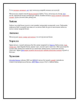 Гэтэл паллади, цагааналт, алт зэрэг металлууд жирийн нөхцөлд исэлдэхгүй.
Металлуудад доорхи онцгой физик шинжүүд байна. Үүнд, металлууд нь гялгар, нягт
ихтэй, харьцангуй өндөр температурт хайлна. Хэвийн нөхцөлд хатуу төлөвтэй, цахилгаан,
дулаан, дууны долгион сайн дамжуулна.
Хайлш
Хайлш гэж хоѐр болон түүнээс дээш химийн элементийн холимогийг хэлнэ. Хайлшийн
найрлагад байх хольцийн дор хаяж нэг нь металл байх ба үүнээс шалтгаалан хайлш нь
металл шинж чанартай болно.
Ангилал
Металлуудыг өнгөт, ховор, үнэт металл гэх мэтээр ангилж болно.
Хэрэглээ
Зарим металл, түүний хайлшууд бат бөх шинж чанартай тул барилга байгууламж, гүүр,
төмөр зам, төрөл бүрийн багаж, машин тэрэг, хоолой зэрэгт хэрэглэнэ. Мөн цахилгаан ба
дулаан сайн дамжуулах шинжтэй тул цахилгаан дамжуулахад, халаалтын системд
хэрэглэнэ. Зарим уранцацраг идэвхит металлуудыг цөмийн цахилгаан станцын түүхий эд
болгоно.
Худалдаа
Дэлхийн банкны тайланд 2005 онд БНХАУ металл ба түүний хүдрийг хамгийн их
хэмжээгээр импортлосон бөгөөд, АНУ Япон улсууд 2 ба 3-т байсан байна.
 