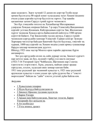 аван хөдөлжээ. Эсрэг хүчний 12 дахин их цэргээр Толбо нуур
орчим бүслэгдээд 40 гаруй хоног тулалдсаны эцэст Хөшөө модноос
очсон улаан цэргийн хүчээр бүслэлтээс гарчээ. Тэр хавийн
цагаантныг цохин Саруул гүний хүрээг чөлөөлжээ.
Энэ бүх тэмцлийн төгсгөл нь Хатанбаатар Магсаржавын
удирдсан Ховдын операци байлаа. 7-р сард Улиастайд Вандановын
цэргийг устгаад Казанцев, Кайгородовын цэргээс Зая, Жалханзын
хүрээг чөлөөлж Ховдод ирээд Байколовтой нийлэхэд 1500 орчим
цэрэгтэй байжээ. Тэр Зөвлөлтийн туслах ангиуд, Саруул гүнийг
чөлөөлсөн цэргүүдийн хамтаар Улиастай- Гурван цэнхэр- Зумъяа-
Хархираа чиглэлээр байлдан Бакичийг бүслэн буулгаад, зэвсгийг нь
хурааж, 1000-аад цэргийг нь Хөшөө модны улаан армид тушааснаар
баруун хязгаар чөлөөлөгдөж дуусчээ.
Ийнхүү 1921 оны эцсээр Монгол орон харийн дарлалаас бүрэн
ангижирчээ.
Энэ үед цргүүдийн ихэнх нь сайн дураар элсэж, Зөвлөлт сургагч
нар хичээл зааж, их буу, пулемѐт тэрбүү хэл нисэх онгоцыг
(1921:7:16 Унгерний эсрэг Чойбалсан, Щетинкин нар 2 онгоц
хэрэглэсэн ) хэрэглэжээ. Хүнс, уналага, майхан савыг ардаас
гаргуулах, олзлох, худалдан авах замаар хангаж байв.
1911 оны үндэсний эрх чөлөөний хувьсгал ч, 1921 оны үндэсний
ардчилсан хувьсгал ч олон улсын эрх зүйн үүднээс бас л ―зэвсэгт
мөргөлдөөн‖ байсан нь ―дайн‖ хэмээх утгатай дүйж байгаа юм.
Агуулга
1 Хувьсгалын тохироо
2 Нууц бүлгүүд байгуулагдсан нь
3 Зөвлөлт Оросоос тусламж хүссэн нь
4 Барон Унгерн
5 Ардын нам байгуулагдсан, Хиагтыг эзэлсэн, Барон
Унгернийг бут цохьсон нь
6 Ач холбогдол
7 Утга зохиол, урлагт
 