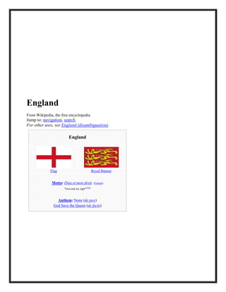 England
From Wikipedia, the free encyclopedia
Jump to: navigation, search
For other uses, see England (disambiguation).
England
Flag Royal Banner
Motto: Dieu et mon droit (French)
"God and my right"[1][2]
Anthem: None (de jure)
God Save the Queen (de facto)
 