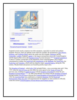 Location of England (orange)
– in the European continent (camel & white)
– in the United Kingdom (camel)
Capital
(and largest city)
London
51°30′N 0°7′W51.5°N 0.117°W
Official language(s) English (de facto)[note 1]
Recognised regional languages Cornish
England's terrain mostly comprises low hills and plains, especially in central and southern
England. However, there are uplands in the north (for example, the mountainous Lake District,
Pennines, and Yorkshire Dales) and in the south west (for example, Dartmoor and the
Cotswolds). London, England's capital, is the largest metropolitan area in the United Kingdom
and the largest urban zone in the European Union by most measures.[note 3]
England's population
is about 51 million, around 84% of the population of the United Kingdom, and is largely
concentrated in London, the South East and conurbations in the Midlands, the North West, the
North East and Yorkshire, which each developed as major industrial regions during the 19th
century. Meadowlands and pastures are found beyond the major cities.
The Kingdom of England—which after 1284 included Wales—was a sovereign state until 1 May
1707, when the Acts of Union put into effect the terms agreed in the Treaty of Union the
previous year, resulting in a political union with the Kingdom of Scotland to create the new
Kingdom of Great Britain.[13][14]
In 1800, Great Britain was united with the Kingdom of Ireland
through another Act of Union to become the United Kingdom of Great Britain and Ireland. In
1922, the Irish Free State was established as a separate dominion, but the Royal and
Parliamentary Titles Act 1927 reincorporated into the kingdom six Irish counties to officially
create the current United Kingdom of Great Britain and Northern Ireland.
 
