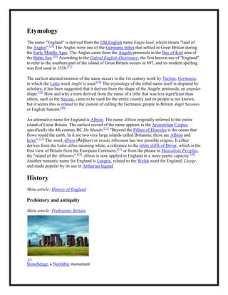 Etymology
The name "England" is derived from the Old English name Engla land, which means "land of
the Angles".[15]
The Angles were one of the Germanic tribes that settled in Great Britain during
the Early Middle Ages. The Angles came from the Angeln peninsula in the Bay of Kiel area of
the Baltic Sea.[16]
According to the Oxford English Dictionary, the first known use of "England"
to refer to the southern part of the island of Great Britain occurs in 897, and its modern spelling
was first used in 1538.[17]
The earliest attested mention of the name occurs in the 1st century work by Tacitus, Germania,
in which the Latin word Anglii is used.[18]
The etymology of the tribal name itself is disputed by
scholars; it has been suggested that it derives from the shape of the Angeln peninsula, an angular
shape.[19]
How and why a term derived from the name of a tribe that was less significant than
others, such as the Saxons, came to be used for the entire country and its people is not known,
but it seems this is related to the custom of calling the Germanic people in Britain Angli Saxones
or English Saxons.[20]
An alternative name for England is Albion. The name Albion originally referred to the entire
island of Great Britain. The earliest record of the name appears in the Aristotelian Corpus,
specifically the 4th century BC De Mundo:[21]
"Beyond the Pillars of Hercules is the ocean that
flows round the earth. In it are two very large islands called Britannia; these are Albion and
Ierne".[21]
The word Albion (Ἀλβίων) or insula Albionum has two possible origins. It either
derives from the Latin albus meaning white, a reference to the white cliffs of Dover, which is the
first view of Britain from the European Continent,[22]
or from the phrase in Massaliote Periplus,
the "island of the Albiones".[23]
Albion is now applied to England in a more poetic capacity.[24]
Another romantic name for England is Loegria, related to the Welsh word for England, Lloegr,
and made popular by its use in Arthurian legend.
History
Main article: History of England
Prehistory and antiquity
Main article: Prehistoric Britain
Stonehenge, a Neolithic monument
 