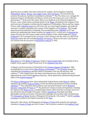 again becomes available, these had coalesced into roughly a dozen kingdoms including
Northumbria, Mercia, Wessex, East Anglia, Essex, Kent and Sussex. Over the following
centuries this process of political consolidation continued.[44]
The 7th century saw a struggle for
hegemony between Northumbria and Mercia, which in the 8th century gave way to Mercian
preeminence.[45]
In the early 9th century Mercia was displaced as the foremost kingdom by
Wessex. Later in that century escalating attacks by the Danes culminated in the conquest of the
north and east of England, overthrowing the kingdoms of Northumbria, Mercia and East Anglia.
Wessex under Alfred the Great was left as the only surviving English kingdom, and under his
successors it steadily expanded at the expense of the kingdoms of the Danelaw. This brought
about the political unification of England, first accomplished under Æthelstan in 927 and
definitively established after further conflicts by Eadred in 953. A fresh wave of Scandinavian
attacks from the late 10th century ended with the conquest of this united kingdom by Sweyn
Forkbeard in 1013 and again by his son Cnut in 1016, turning it into the centre of a short-lived
North Sea empire that also included Denmark and Norway. However the native royal dynasty
was restored with the accession of Edward the Confessor in 1042.
King Henry V at the Battle of Agincourt, fought on Saint Crispin's Day and concluded with an
English victory against a larger French army in the Hundred Years' War.
A dispute over the succession to Edward led to the Norman conquest of England in 1066,
accomplished by an army led by Duke William of Normandy.[46]
The Normans themselves
originated from Scandinavia and had settled in Normandy in the late 9th and early 10th
centuries.[47]
This conquest led to the almost total dispossession of the English elite and its
replacement by a new French-speaking aristocracy, whose speech had a profound and permanent
effect on the English language.[48]
The House of Plantagenet from Anjou inherited the English throne under Henry II, adding
England to the budding Angevin Empire of fiefs the family had inherited in France including
Aquitaine.[49]
They reigned for three centuries, proving noted monarchs such as Richard I,
Edward I, Edward III and Henry V.[49]
The period saw changes in trade and legislation, including
the signing of the Magna Carta, an English legal charter used to limit the sovereign's powers by
law and protect the privileges of freemen. Catholic monasticism flourished, providing
philosophers and the universities of Oxford and Cambridge were founded with royal patronage.
The Principality of Wales became a Plantagenet fief during the 13th century[50]
and the Lordship
of Ireland was gifted to the English monarchy by the Pope.
During the 14th century, the Plantagenets and House of Valois both claimed to be legitimate
claimants to House of Capet and with it France—the two powers clashed in the Hundred Years'
 