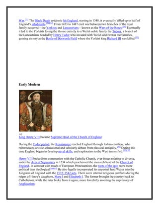 War.[51]
The Black Death epidemic hit England, starting in 1348, it eventually killed up to half of
England's inhabitants.[52][53]
From 1453 to 1487 civil war between two branches of the royal
family occurred—the Yorkists and Lancastrians—known as the Wars of the Roses.[54]
Eventually
it led to the Yorkists losing the throne entirely to a Welsh noble family the Tudors, a branch of
the Lancastrians headed by Henry Tudor who invaded with Welsh and Breton mercenaries,
gaining victory at the Battle of Bosworth Field where the Yorkist king Richard III was killed.[55]
Early Modern
King Henry VIII became Supreme Head of the Church of England.
During the Tudor period, the Renaissance reached England through Italian courtiers, who
reintroduced artistic, educational and scholarly debate from classical antiquity.[56]
During this
time England began to develop naval skills, and exploration to the West intensified.[57][58]
Henry VIII broke from communion with the Catholic Church, over issues relating to divorce,
under the Acts of Supremacy in 1534 which proclaimed the monarch head of the Church of
England. In contrast with much of European Protestantism, the roots of the split were more
political than theological.[note 4]
He also legally incorporated his ancestral land Wales into the
Kingdom of England with the 1535–1542 acts. There were internal religious conflicts during the
reigns of Henry's daughters, Mary I and Elizabeth I. The former brought the country back to
Catholicism, while the later broke from it again, more forcefully asserting the supremacy of
Anglicanism.
 