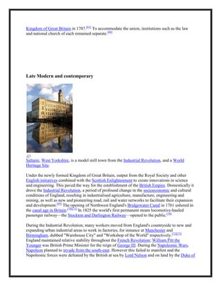 Kingdom of Great Britain in 1707.[61]
To accommodate the union, institutions such as the law
and national church of each remained separate.[68]
Late Modern and contemporary
Saltaire, West Yorkshire, is a model mill town from the Industrial Revolution, and a World
Heritage Site.
Under the newly formed Kingdom of Great Britain, output from the Royal Society and other
English initiatives combined with the Scottish Enlightenment to create innovations in science
and engineering. This paved the way for the establishment of the British Empire. Domestically it
drove the Industrial Revolution, a period of profound change in the socioeconomic and cultural
conditions of England, resulting in industrialised agriculture, manufacture, engineering and
mining, as well as new and pioneering road, rail and water networks to facilitate their expansion
and development.[69]
The opening of Northwest England's Bridgewater Canal in 1761 ushered in
the canal age in Britain.[70][71]
In 1825 the world's first permanent steam locomotive-hauled
passenger railway—the Stockton and Darlington Railway—opened to the public.[70]
During the Industrial Revolution, many workers moved from England's countryside to new and
expanding urban industrial areas to work in factories, for instance at Manchester and
Birmingham, dubbed "Warehouse City" and "Workshop of the World" respectively.[72][73]
England maintained relative stability throughout the French Revolution; William Pitt the
Younger was British Prime Minister for the reign of George III. During the Napoleonic Wars,
Napoleon planned to invade from the south-east. However this failed to manifest and the
Napoleonic forces were defeated by the British at sea by Lord Nelson and on land by the Duke of
 