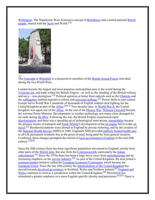 Wellington. The Napoleonic Wars fostered a concept of Britishness and a united national British
people, shared with the Scots and Welsh.[74]
The Cenotaph at Whitehall is a memorial to members of the British Armed Forces who died
during the two World Wars.
London became the largest and most populous metropolitan area in the world during the
Victorian era, and trade within the British Empire—as well as the standing of the British military
and navy—was prestigious.[75]
Political agitation at home from radicals such as the Chartists and
the suffragettes enabled legislative reform and universal suffrage.[76]
Power shifts in east-central
Europe led to World War I; hundreds of thousands of English soldiers died fighting for the
United Kingdom as part of the Allies.[note 5]
Two decades later, in World War II, the United
Kingdom was again one of the Allies. At the end of the Phoney War, Winston Churchill became
the wartime Prime Minister. Developments in warfare technology saw many cities damaged by
air-raids during the Blitz. Following the war, the British Empire experienced rapid
decolonisation, and there was a speeding up of technological innovations; automobiles became
the primary means of transport and Frank Whittle's development of the jet engine led to wider air
travel.[78]
Residential patterns were altered in England by private motoring, and by the creation of
the National Health Service (NHS) in 1948. England's NHS provided publicly funded health care
to all UK permanent residents free at the point of need, being paid for from general taxation.
Combined, these changes prompted the reform of local government in England in the mid-20th
century.[79][80]
Since the 20th century there has been significant population movement to England, mostly from
other parts of the British Isles, but also from the Commonwealth, particularly the Indian
subcontinent.[81]
Since the 1970s there has been a large move away from manufacturing and an
increasing emphasis on the service industry.[82]
As part of the United Kingdom, the area joined a
common market initiative called the European Economic Community which became the
European Union. Since the late 20th century the administration of the United Kingdom has
moved towards devolved governance in Scotland, Wales and Northern Ireland.[83]
England and
Wales continues to exist as a jurisdiction within the United Kingdom.[84]
Devolution has
stimulated a greater emphasis on a more English-specific identity and patriotism.[85][86]
There is
 